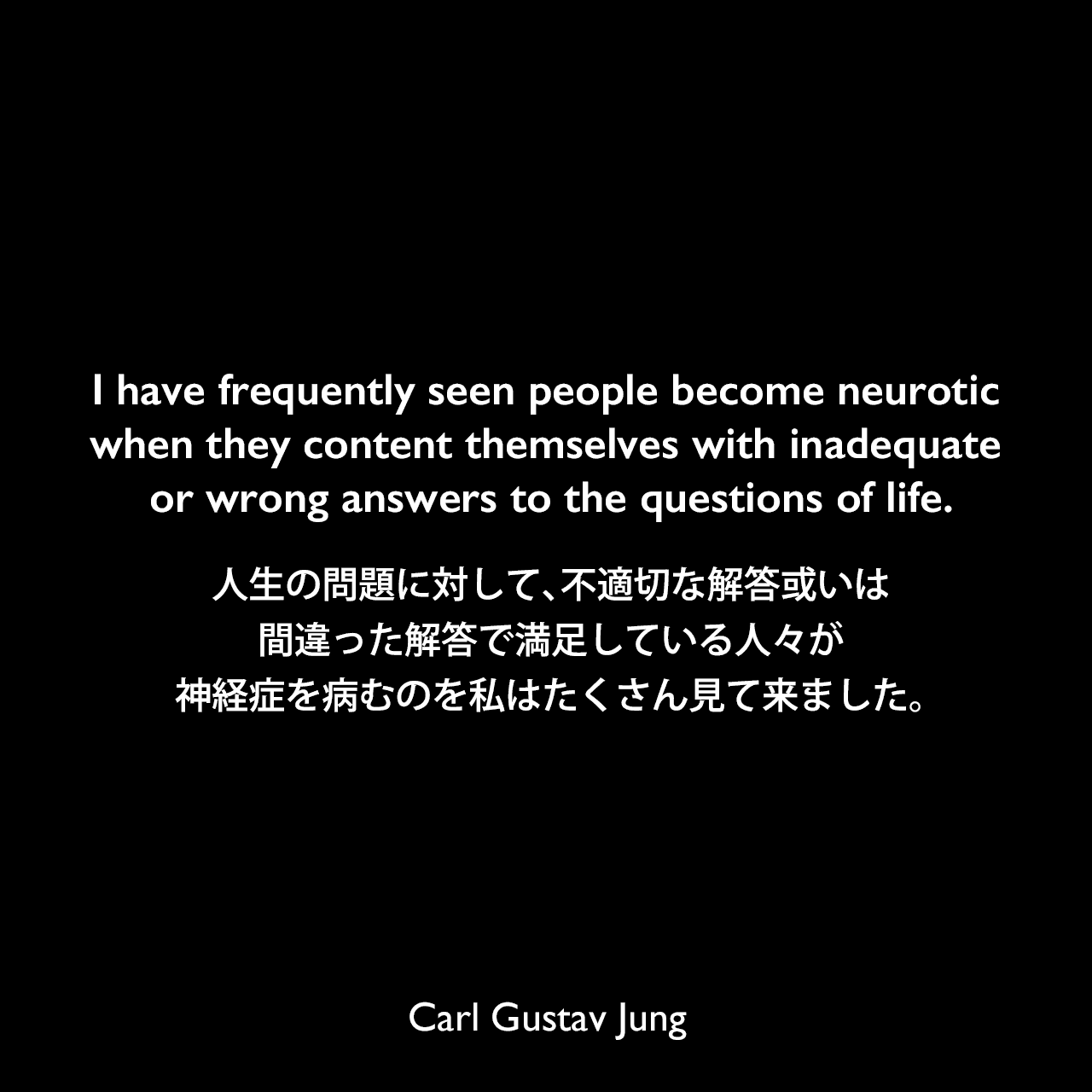 I have frequently seen people become neurotic when they content themselves with inadequate or wrong answers to the questions of life.人生の問題に対して、不適切な解答或いは間違った解答で満足している人々が、神経症を病むのを私はたくさん見て来ました。Carl Gustav Jung