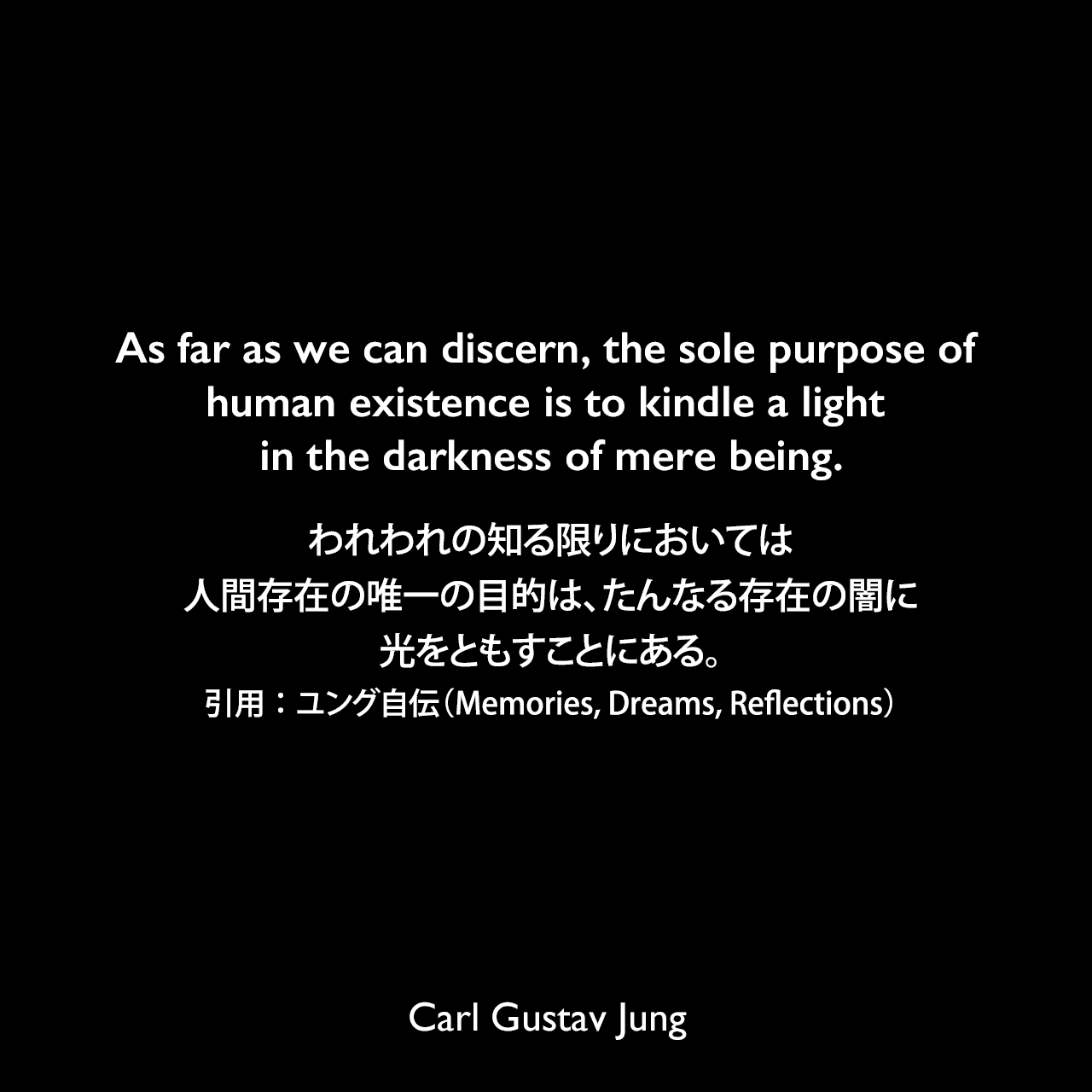 As far as we can discern, the sole purpose of human existence is to kindle a light in the darkness of mere being.われわれの知る限りにおいては、人間存在の唯一の目的は、たんなる存在の闇に光をともすことにある。- ユングによる本「Memories, Dreams, Reflections」よりCarl Gustav Jung