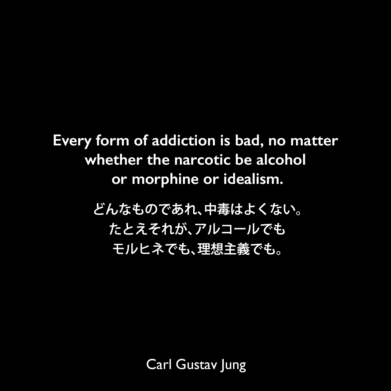 Every form of addiction is bad, no matter whether the narcotic be alcohol or morphine or idealism.どんなものであれ、中毒はよくない。たとえそれが、アルコールでも、モルヒネでも、理想主義でも。Carl Gustav Jung