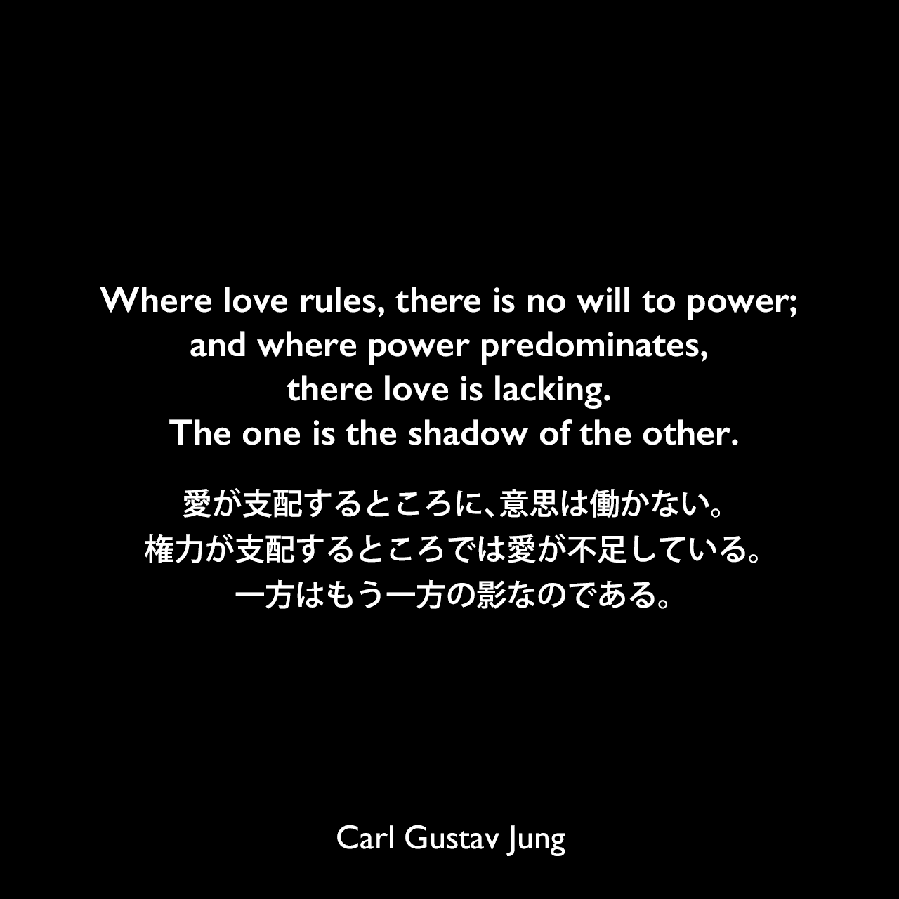 Where love rules, there is no will to power; and where power predominates, there love is lacking. The one is the shadow of the other.愛が支配するところに、意思は働かない。権力が支配するところでは愛が不足している。一方はもう一方の影なのである。- ユングによる本「Psychology of the Unconscious」よりCarl Gustav Jung