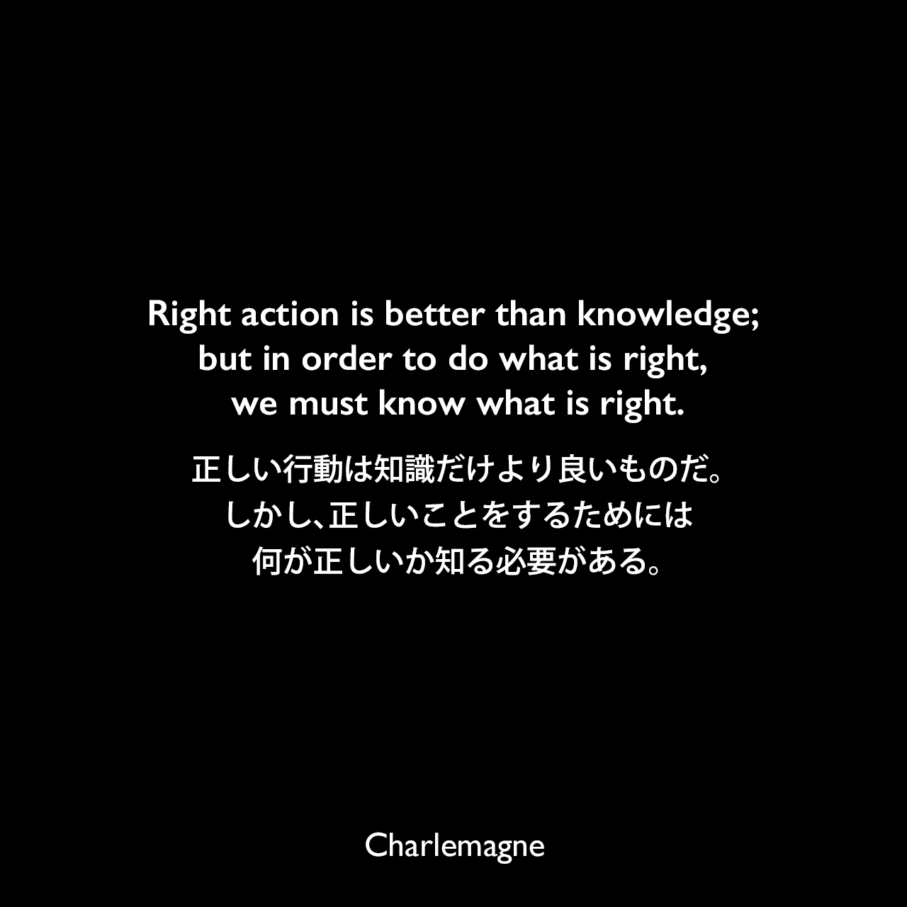 Right action is better than knowledge; but in order to do what is right, we must know what is right.正しい行動は知識だけより良いものだ。しかし、正しいことをするためには、何が正しいか知る必要がある。Charlemagne