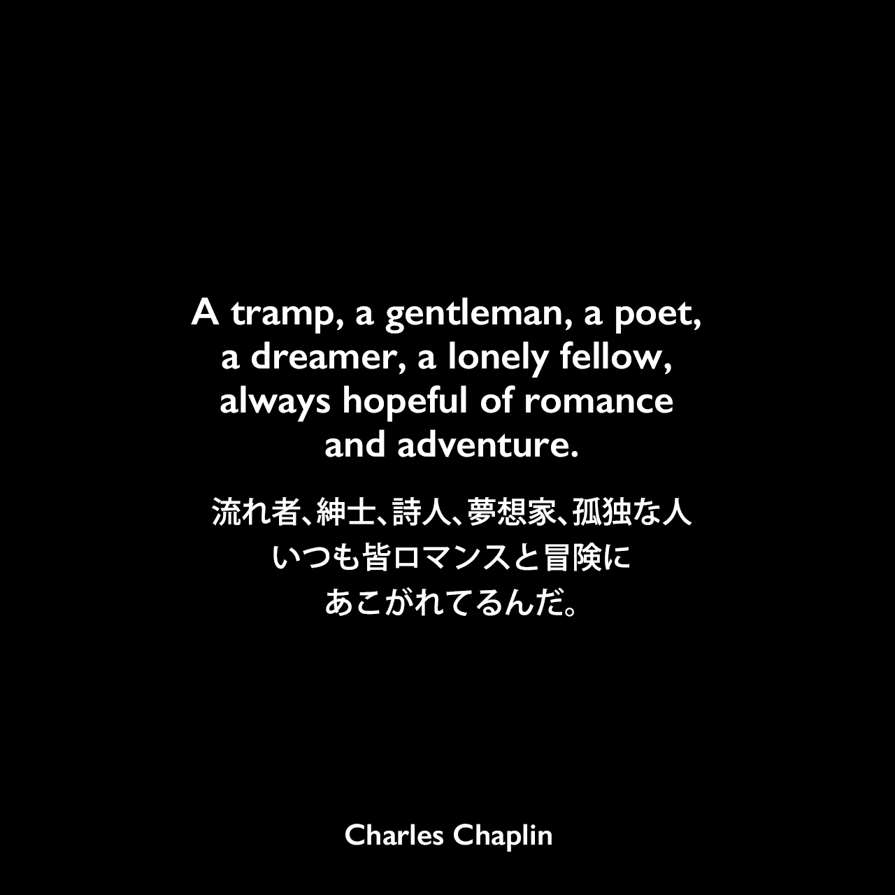 A tramp, a gentleman, a poet, a dreamer, a lonely fellow, always hopeful of romance and adventure.流れ者、紳士、詩人、夢想家、孤独な人、いつも皆ロマンスと冒険にあこがれてるんだ。- チャップリンの自叙伝「My Autobiography」よりCharles Chaplin