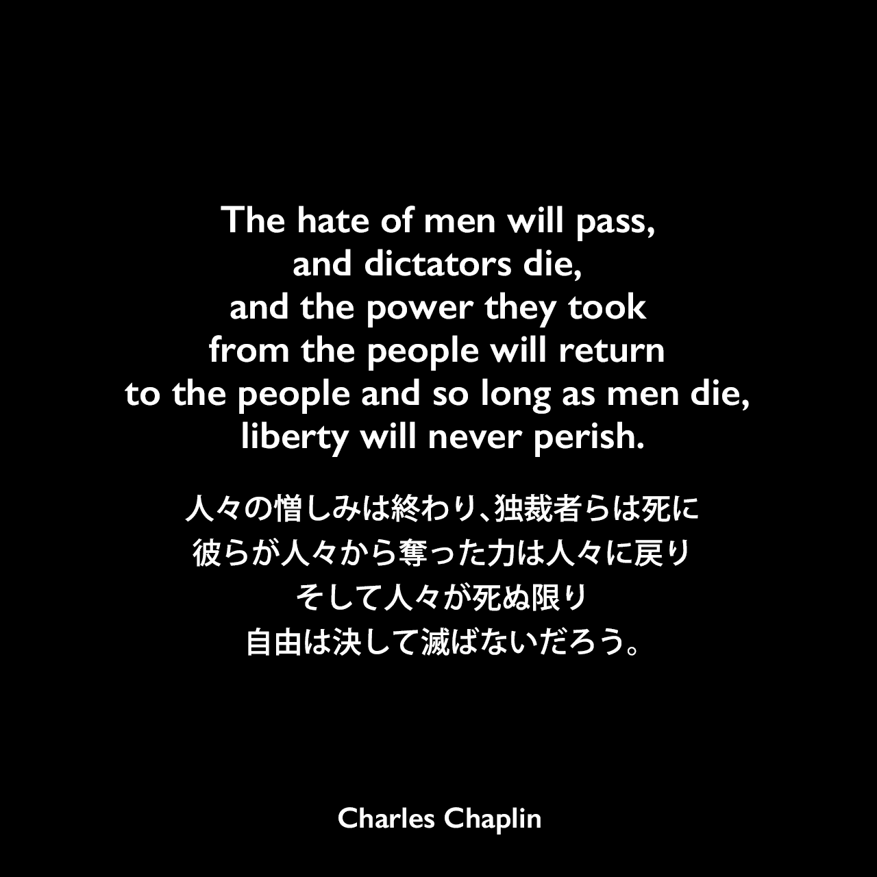 The hate of men will pass, and dictators die, and the power they took from the people will return to the people and so long as men die, liberty will never perish.人々の憎しみは終わり、独裁者らは死に、彼らが人々から奪った力は人々に戻り、そして人々が死ぬ限り、自由は決して滅ばないだろう。Charles Chaplin
