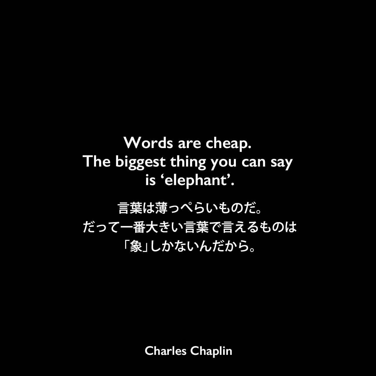 Words are cheap. The biggest thing you can say is ‘elephant’.言葉は薄っぺらいものだ。だって一番大きい言葉で言えるものは「象」しかないんだから。Charles Chaplin
