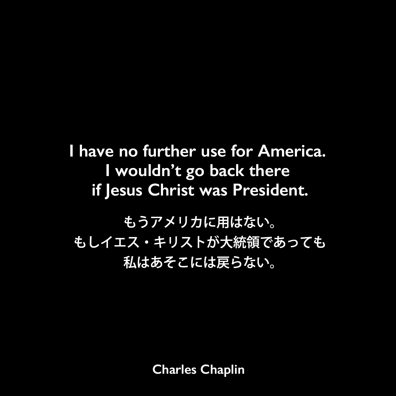 I have no further use for America. I wouldn’t go back there if Jesus Christ was President.もうアメリカに用はない。もしイエス・キリストが大統領であっても、私はあそこには戻らない。Charles Chaplin