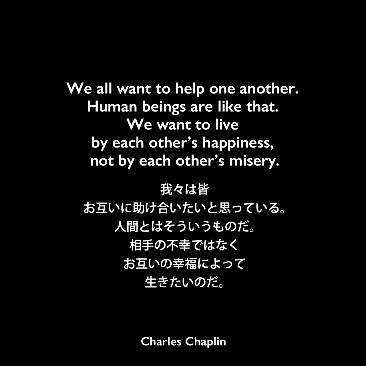We all want to help one another. Human beings are like that. We want to live by each other’s happiness, not by each other’s misery.我々は皆、お互いに助け合いたいと思っている。人間とはそういうものだ。相手の不幸ではなく、お互いの幸福によって生きたいのだ。-映画「独裁者」のスピーチよりCharles Chaplin