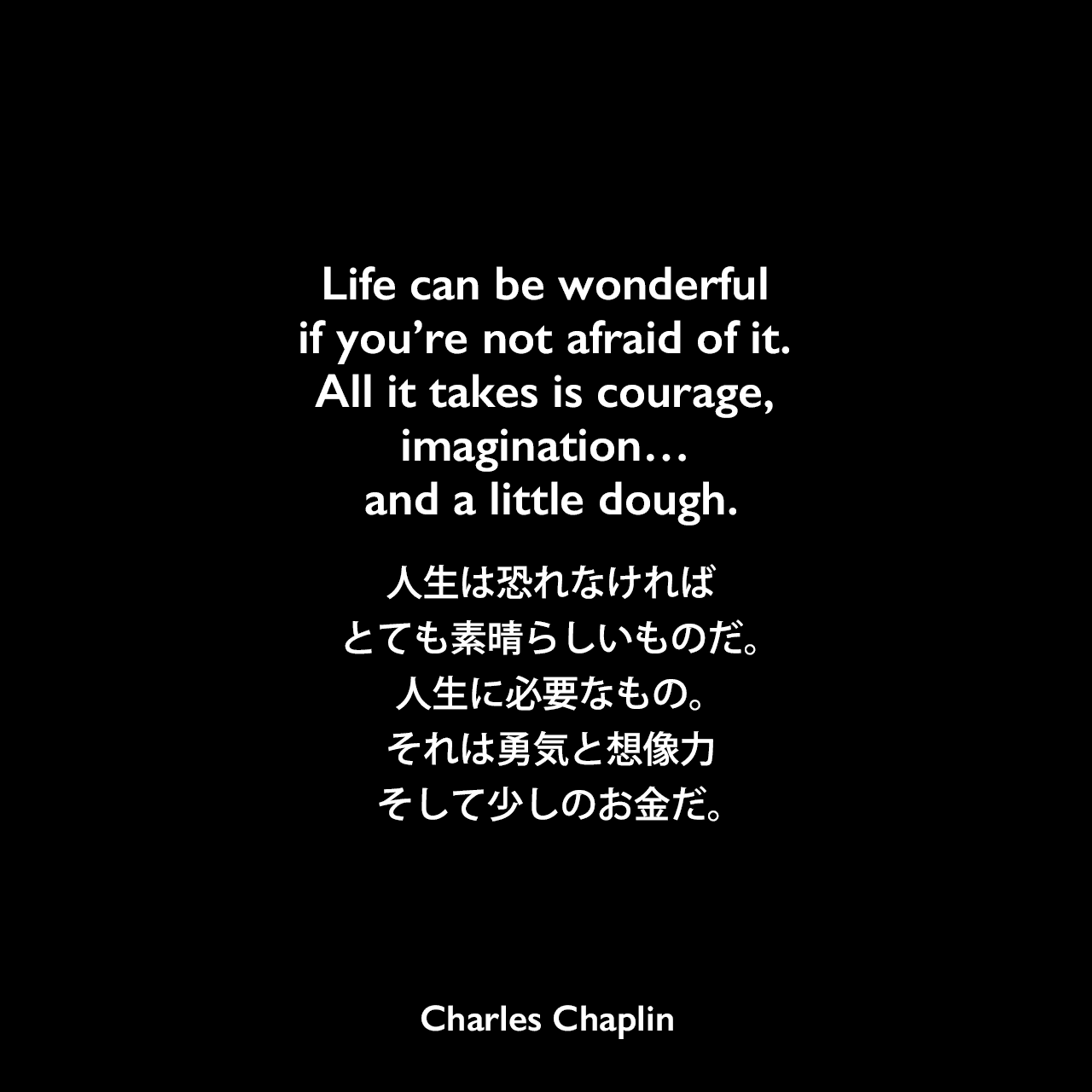 Life can be wonderful if you’re not afraid of it. All it takes is courage, imagination… and a little dough.人生は恐れなければ、とても素晴らしいものだ。人生に必要なもの。それは勇気と想像力、そして少しのお金だ。- 映画「ライムライト」のセリフよりCharles Chaplin