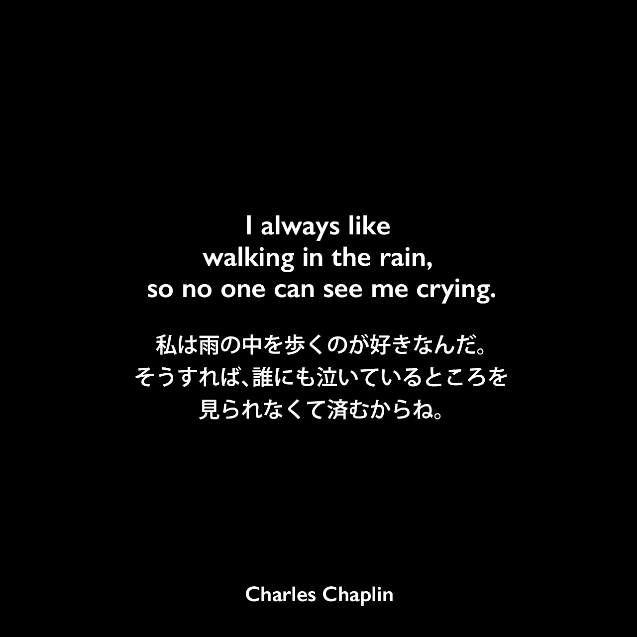 I always like walking in the rain, so no one can see me crying.私は雨の中を歩くのが好きなんだ。そうすれば、誰にも泣いているところを見られなくて済むからね。Charles Chaplin