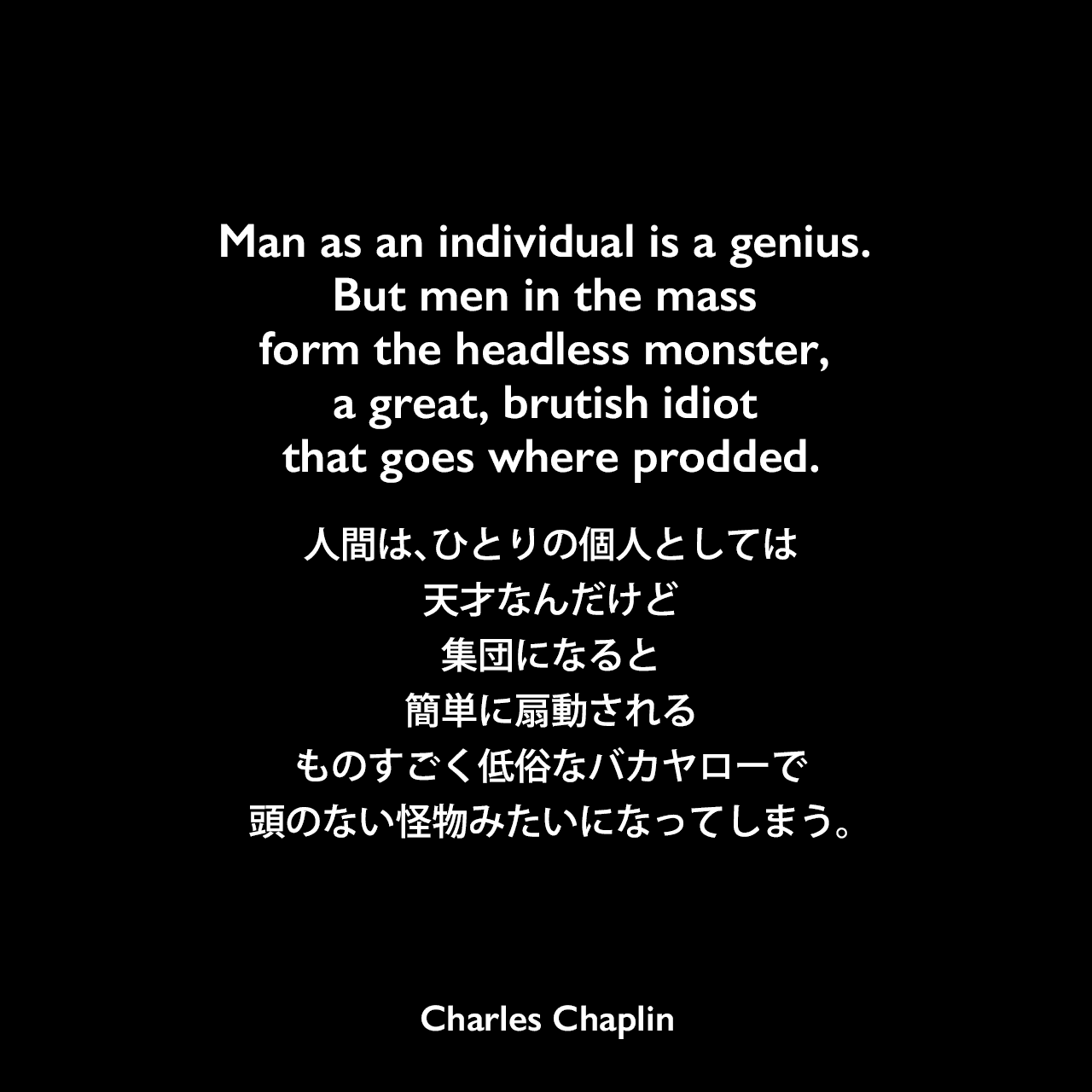 Man as an individual is a genius. But men in the mass form the headless monster, a great, brutish idiot that goes where prodded.人間は、ひとりの個人としては天才なんだけど、集団になると簡単に扇動されるものすごく低俗なバカヤローで、頭のない怪物みたいになってしまう。Charles Chaplin