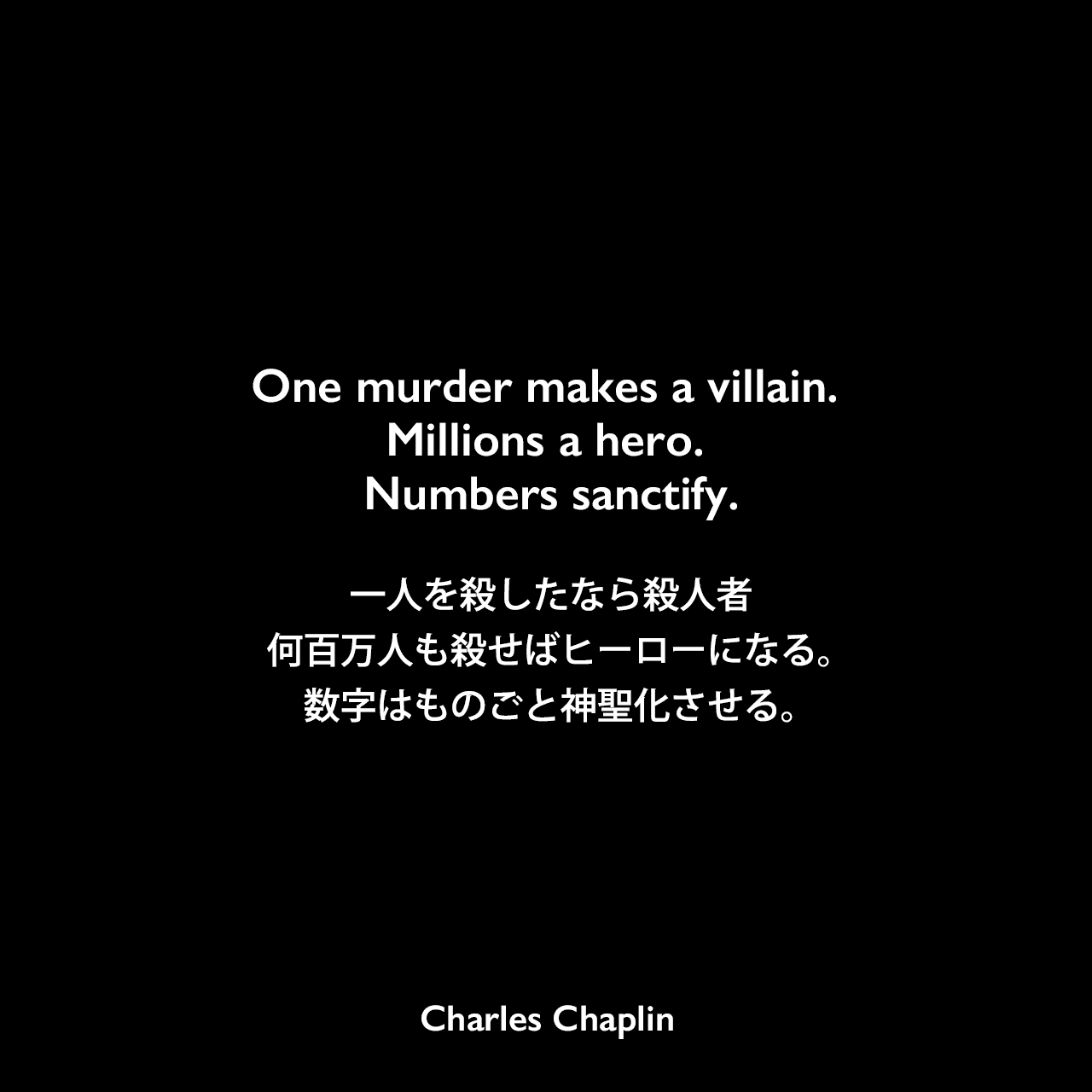 One murder makes a villain. Millions a hero. Numbers sanctify.一人を殺したなら殺人者、何百万人も殺せばヒーローになる。数字はものごと神聖化させる。- 映画「殺人狂時代」のセリフよりCharles Chaplin