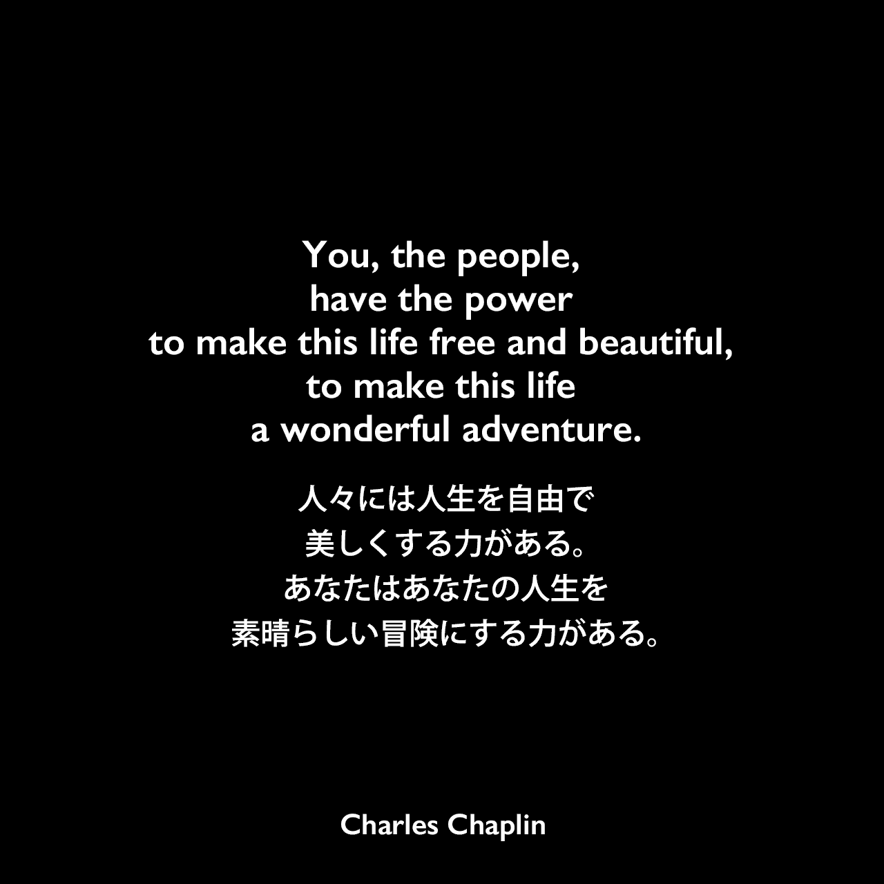 You, the people, have the power to make this life free and beautiful, to make this life a wonderful adventure.人々には人生を自由で美しくする力がある。あなたはあなたの人生を素晴らしい冒険にする力がある。Charles Chaplin