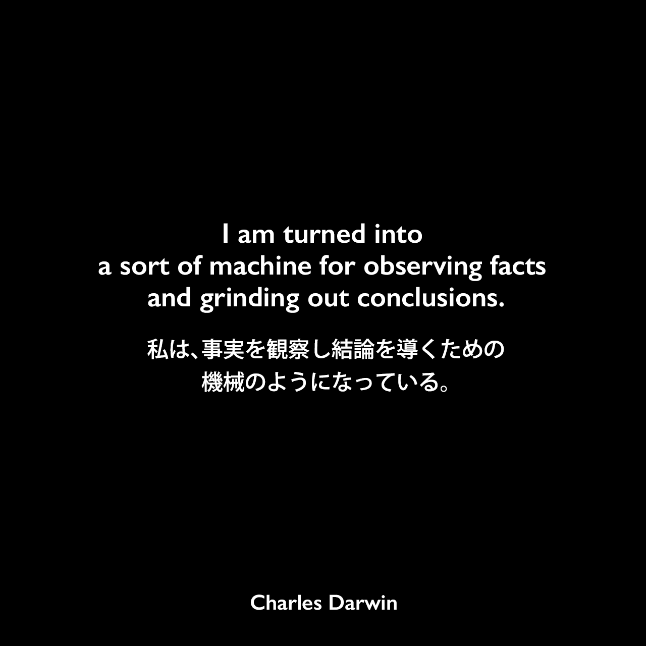 I am turned into a sort of machine for observing facts and grinding out conclusions.私は、事実を観察し結論を導くための機械のようになっている。Charles Darwin