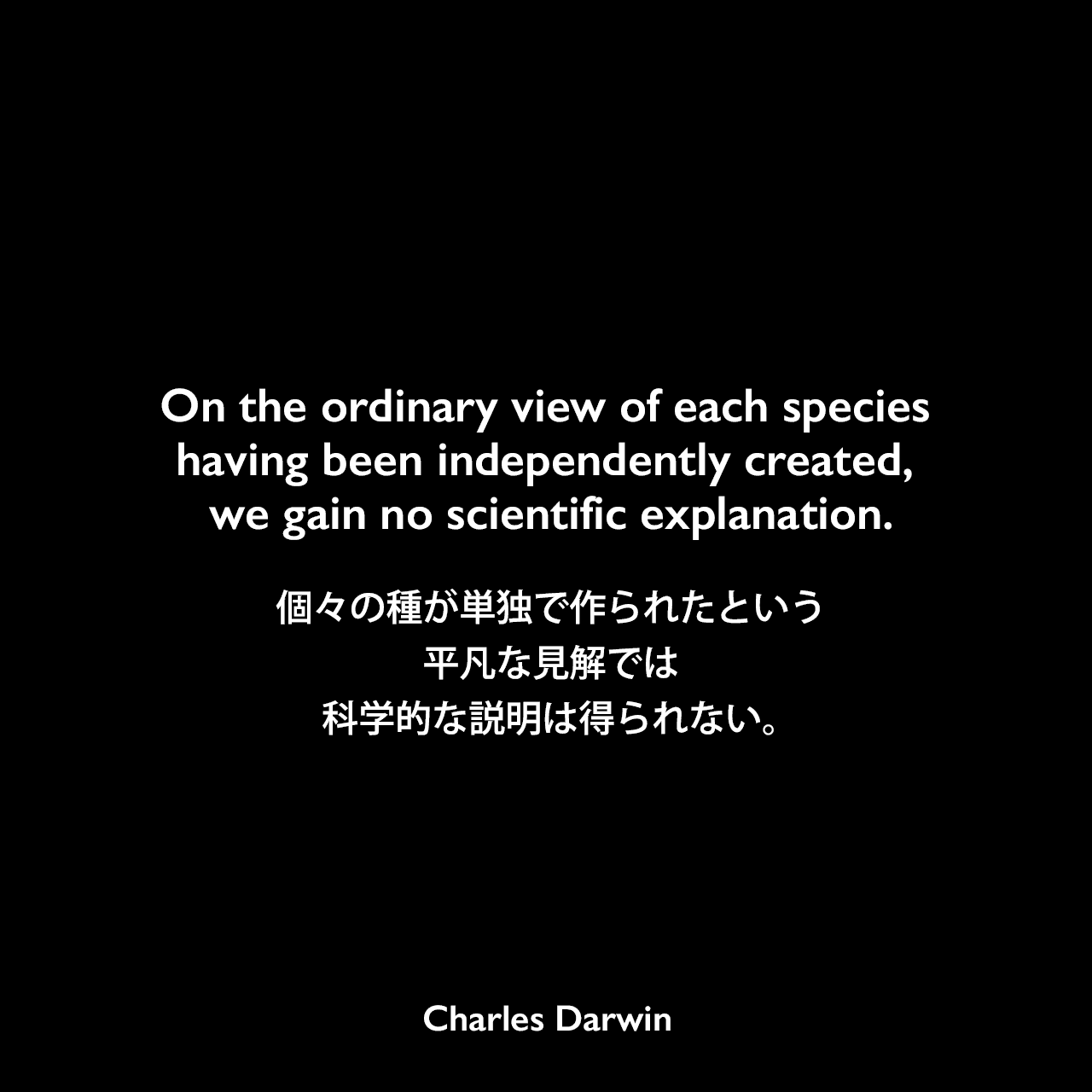 On the ordinary view of each species having been independently created, we gain no scientific explanation.個々の種が単独で作られたという平凡な見解では、科学的な説明は得られない。Charles Darwin