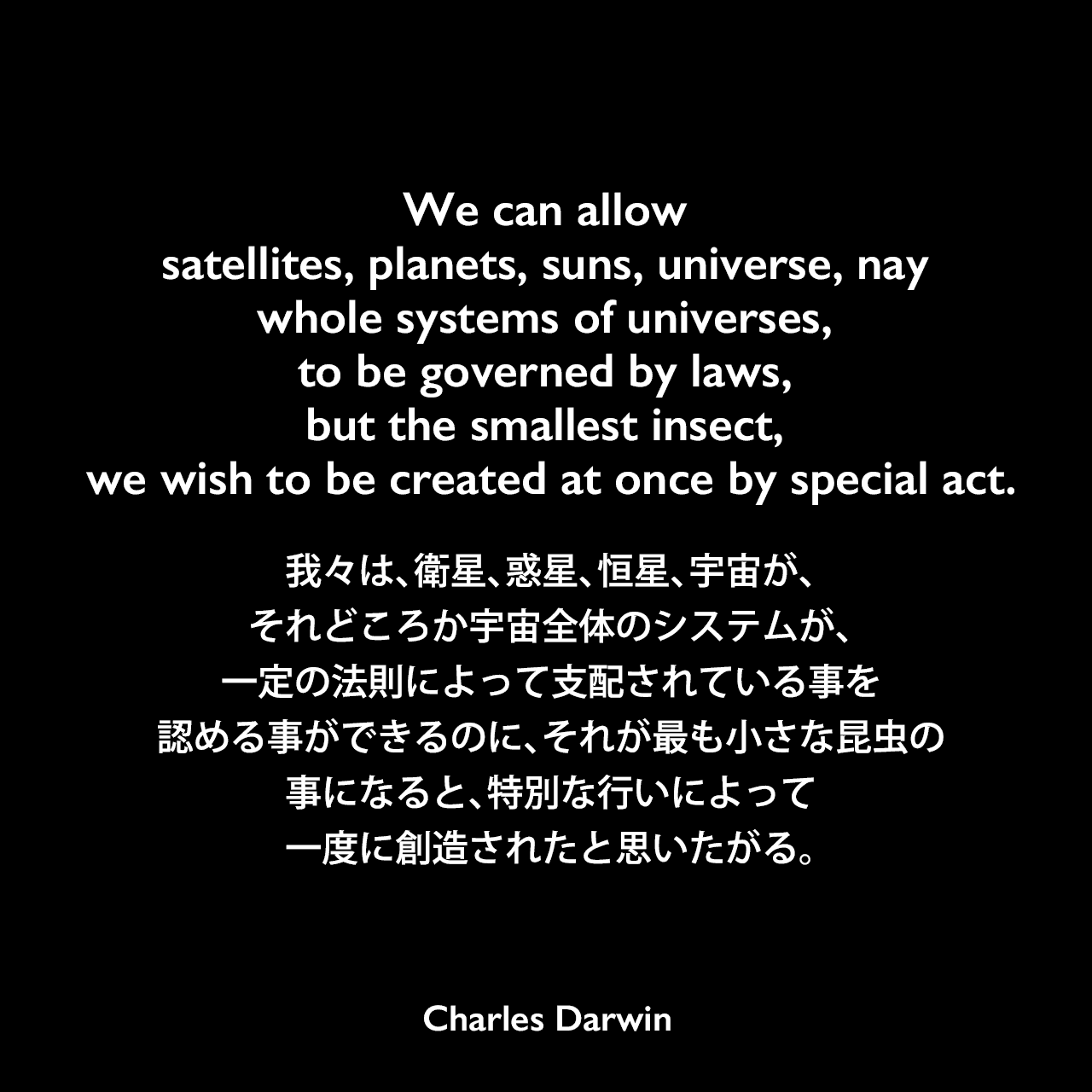 We can allow satellites, planets, suns, universe, nay whole systems of universes, to be governed by laws, but the smallest insect, we wish to be created at once by special act.我々は、衛星、惑星、恒星、宇宙が、それどころか宇宙全体のシステムが、一定の法則によって支配されている事を認める事ができるのに、それが最も小さな昆虫の事になると、特別な行いによって一度に創造されたと思いたがる。- ダーウィンのノートよりCharles Darwin