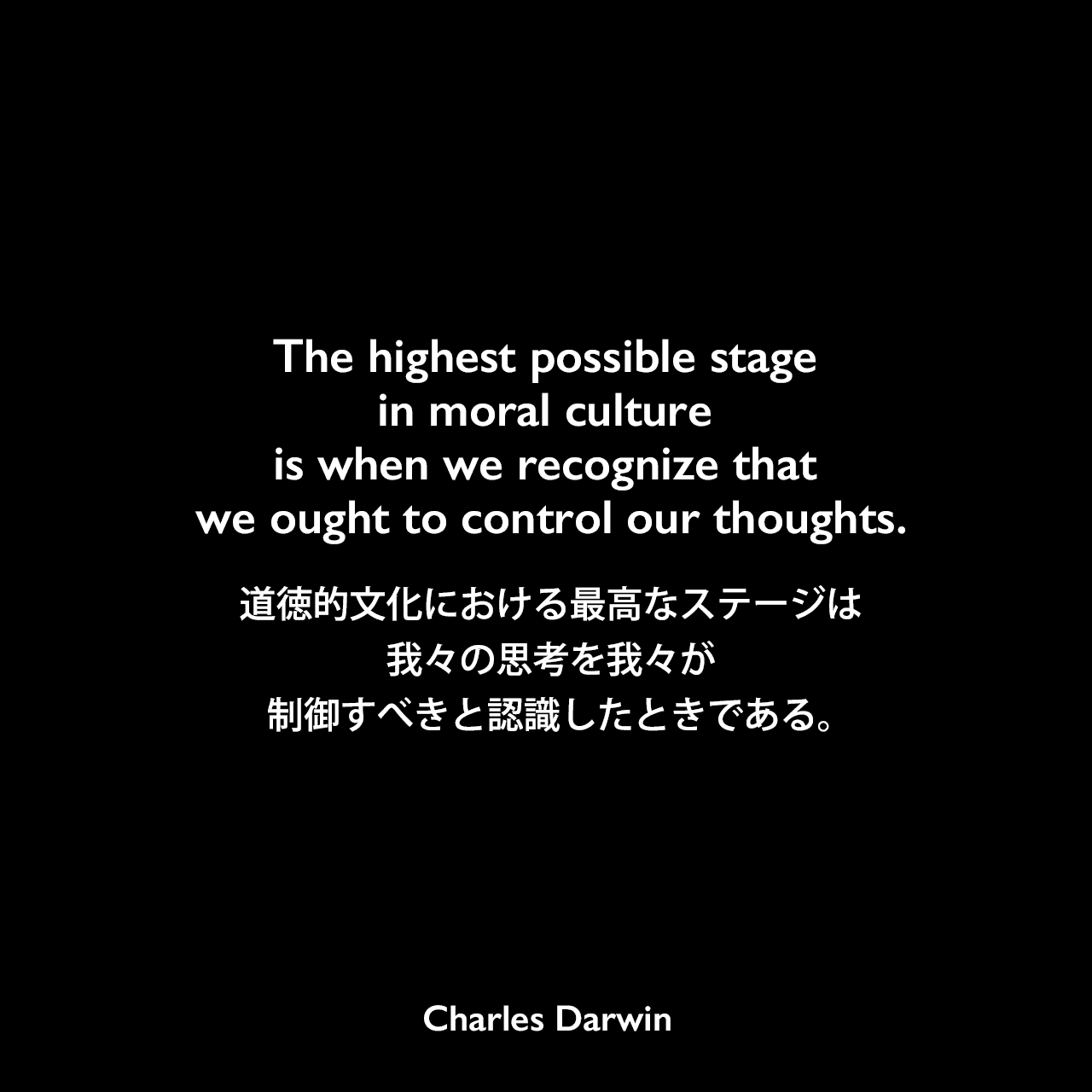 The highest possible stage in moral culture is when we recognize that we ought to control our thoughts.道徳的文化における最高なステージは、我々の思考を我々が制御すべきと認識したときである。- ダーウィンの本「人間の進化と性淘汰」よりCharles Darwin