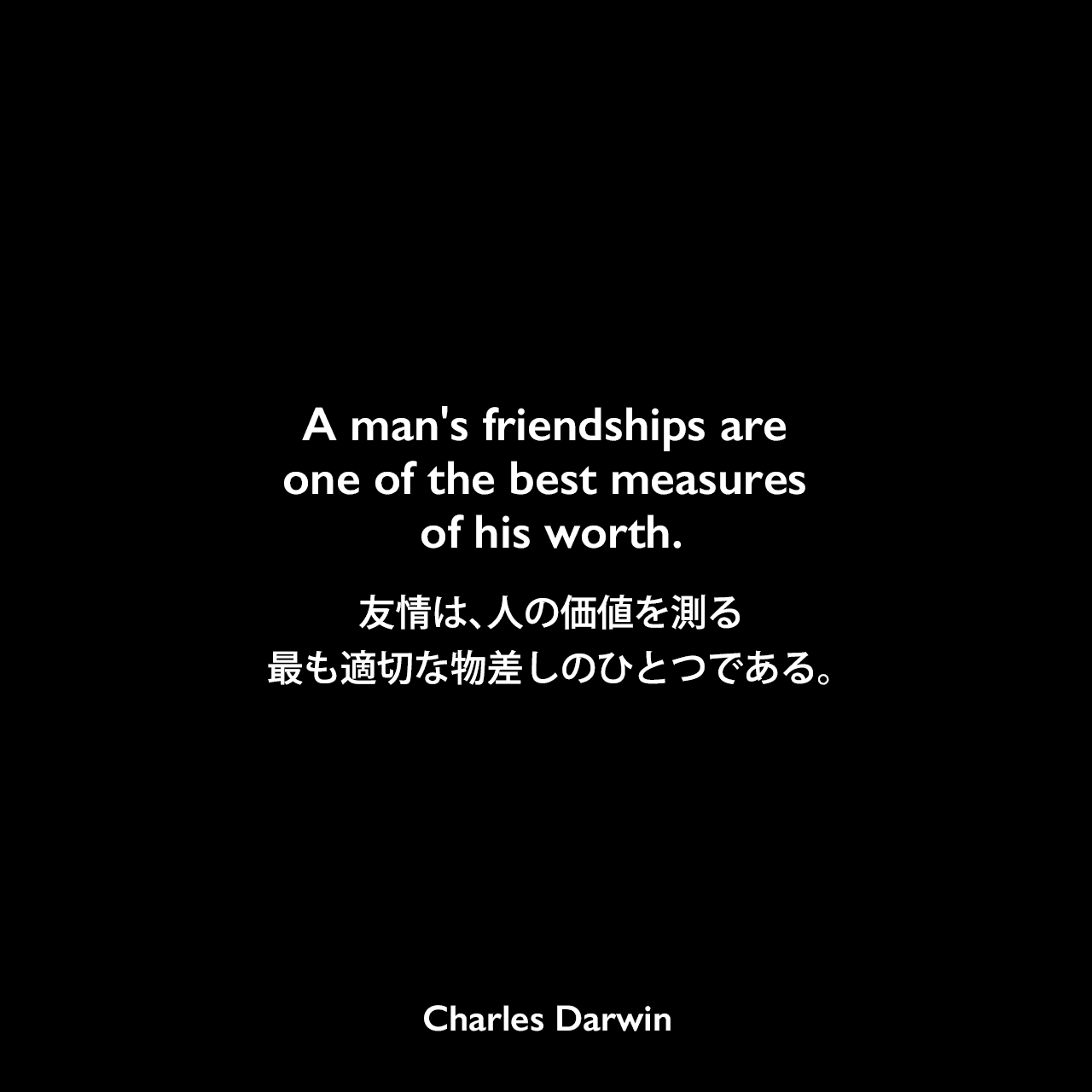 A man's friendships are one of the best measures of his worth.友情は、人の価値を測る最も適切な物差しのひとつである - アン・イザベラ・サッカレー・リッチの本「Records of Tennyson, Ruskin, Browning」よりCharles Darwin