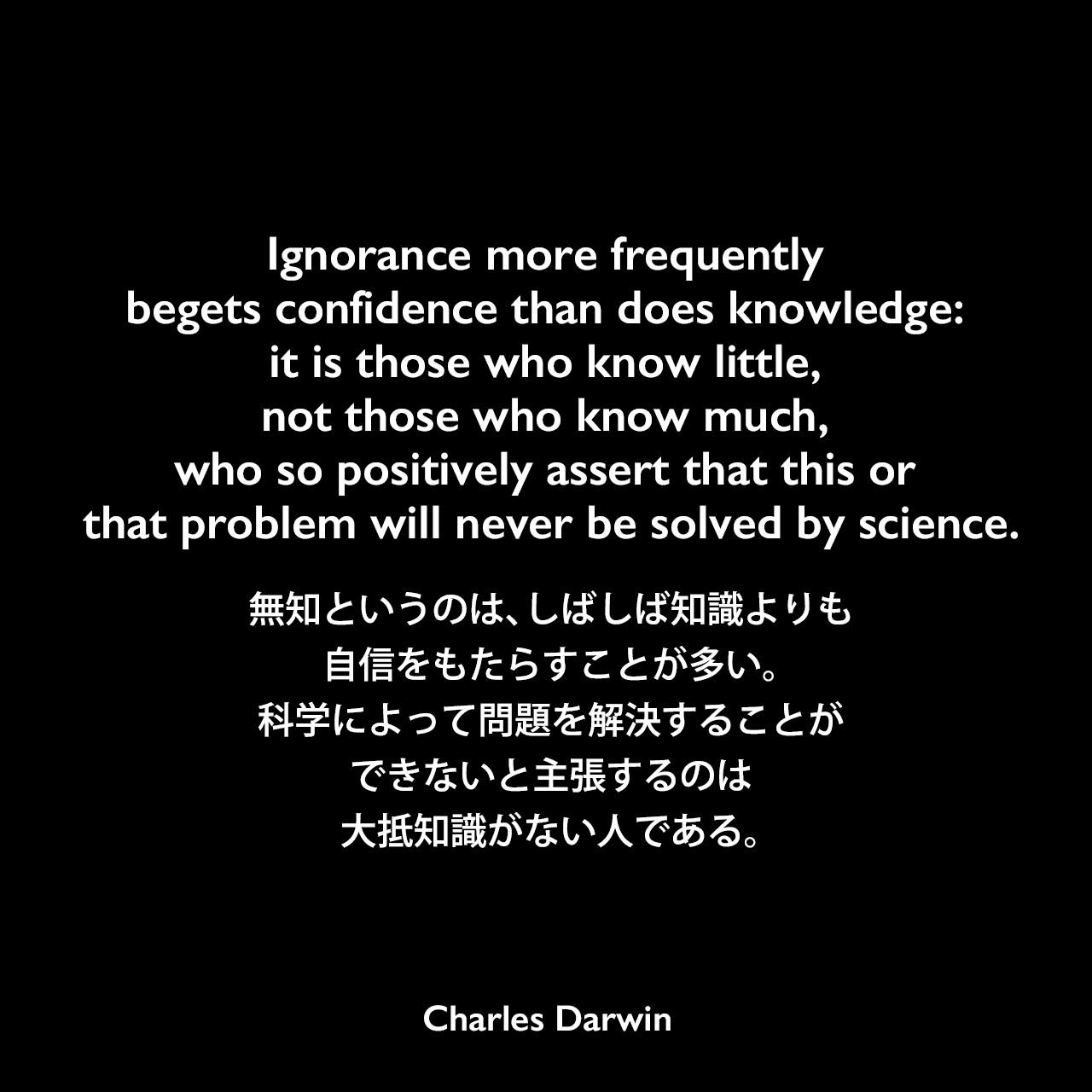 Ignorance more frequently begets confidence than does knowledge: it is those who know little, not those who know much, who so positively assert that this or that problem will never be solved by science.無知というのは、しばしば知識よりも自信をもたらすことが多い。科学によって問題を解決することができないと主張するのは大抵知識がない人である。- ダーウィンの本「人間の進化と性淘汰」よりCharles Darwin