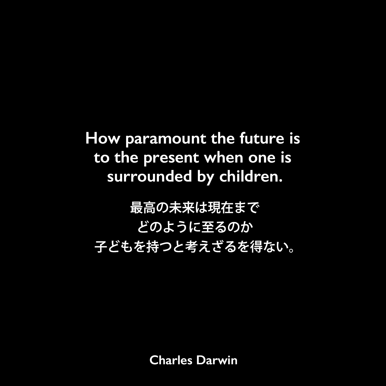 How paramount the future is to the present when one is surrounded by children.最高の未来は現在までどのように至るのか、子どもを持つと考えざるを得ない。Charles Darwin