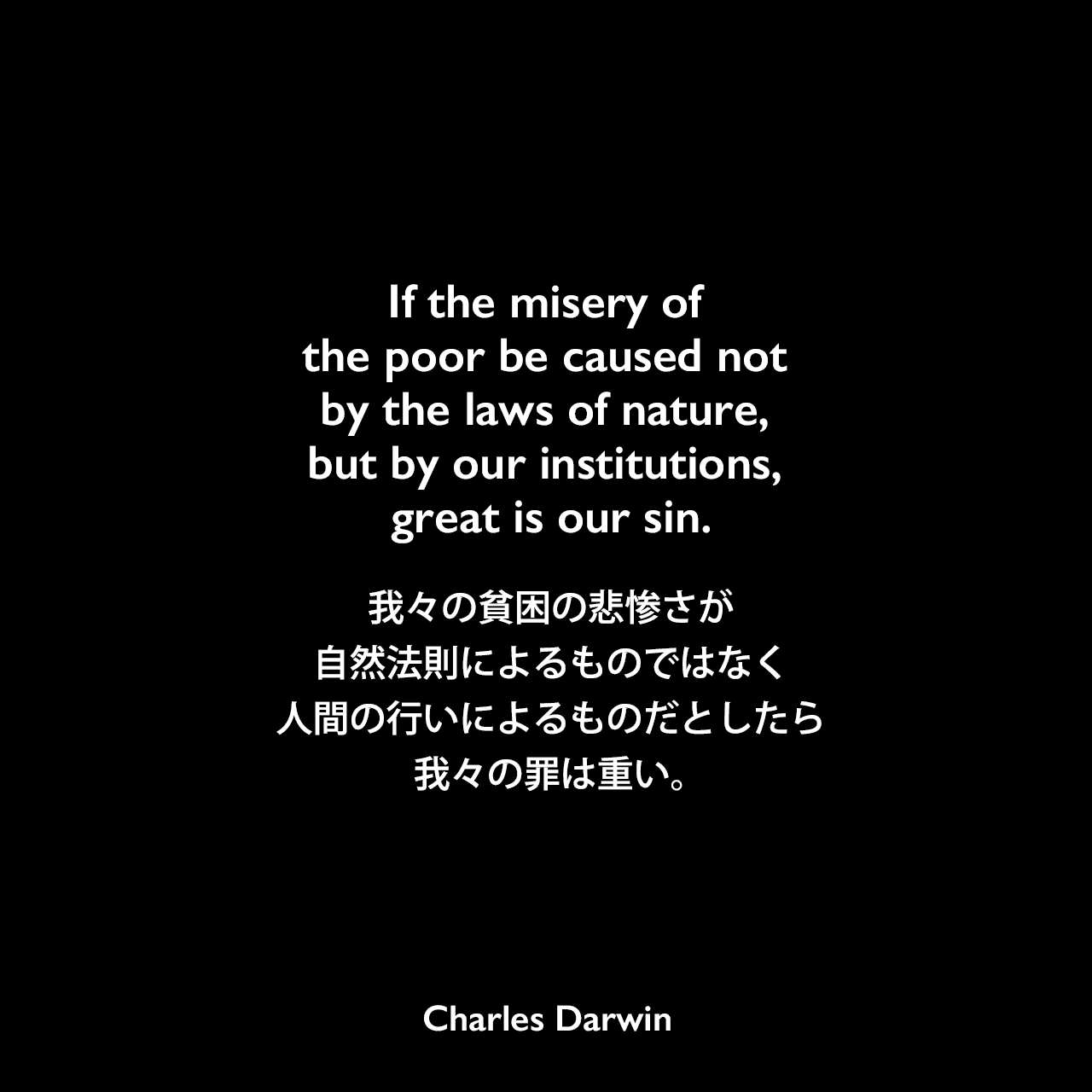 If the misery of the poor be caused not by the laws of nature, but by our institutions, great is our sin.我々の貧困の悲惨さが自然法則によるものではなく、人間の行いによるものだとしたら、我々の罪は重い。Charles Darwin