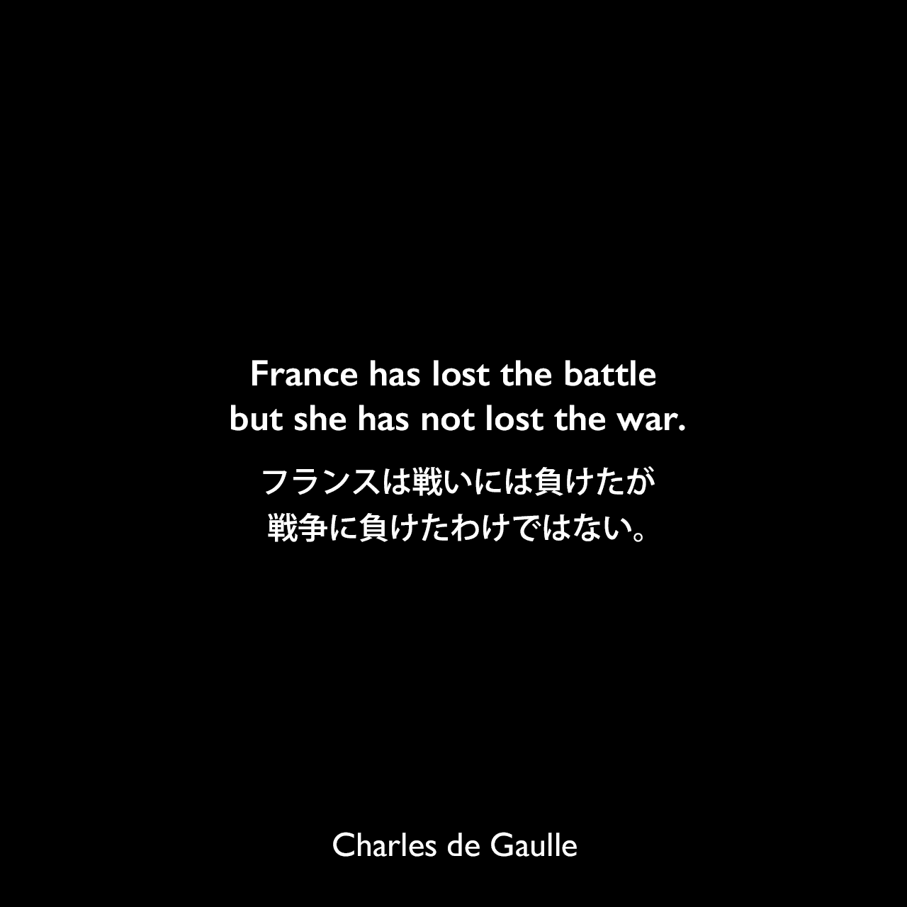 France has lost the battle but she has not lost the war.フランスは戦いには負けたが、戦争に負けたわけではない。Charles de Gaulle