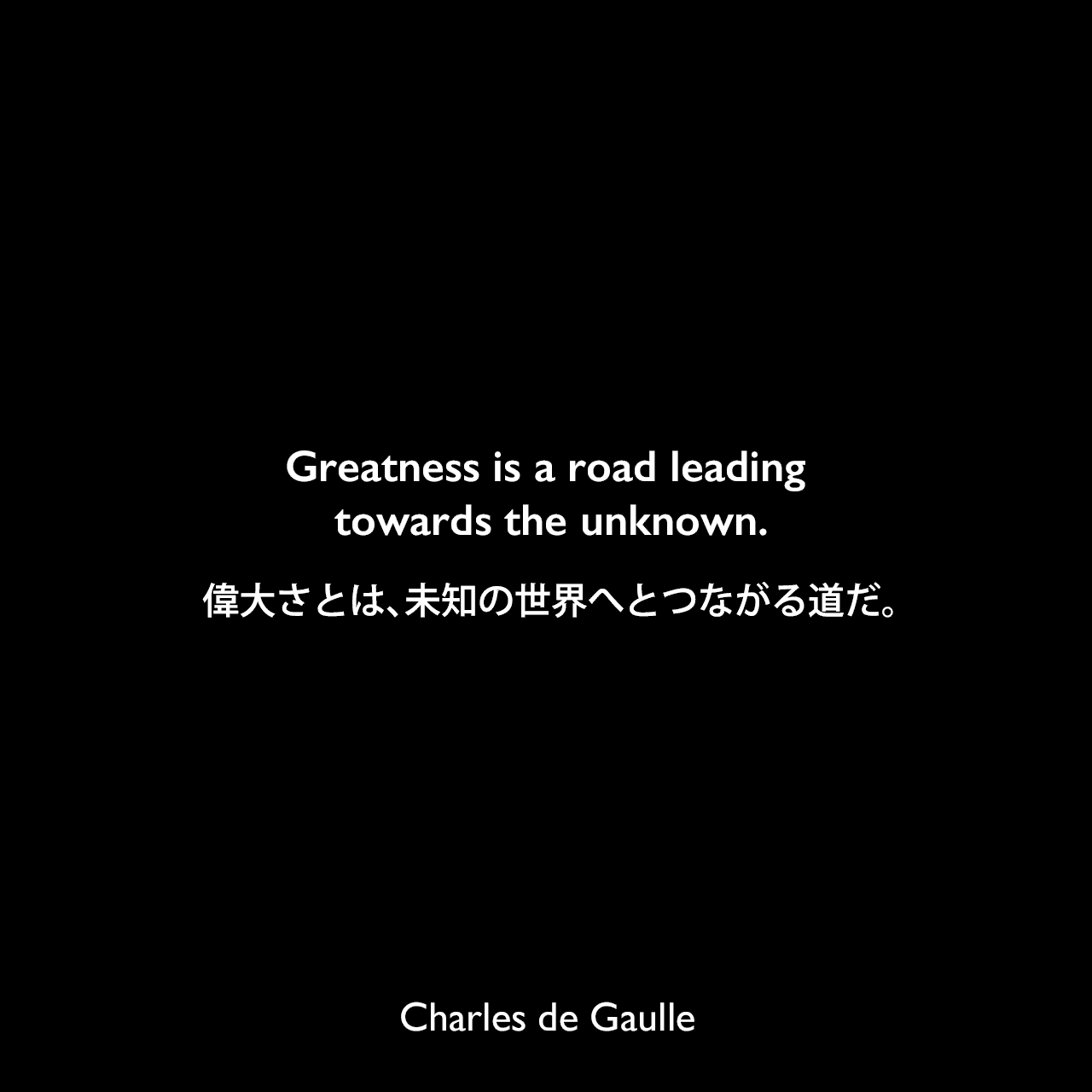 Greatness is a road leading towards the unknown.偉大さとは、未知の世界へとつながる道だ。Charles de Gaulle