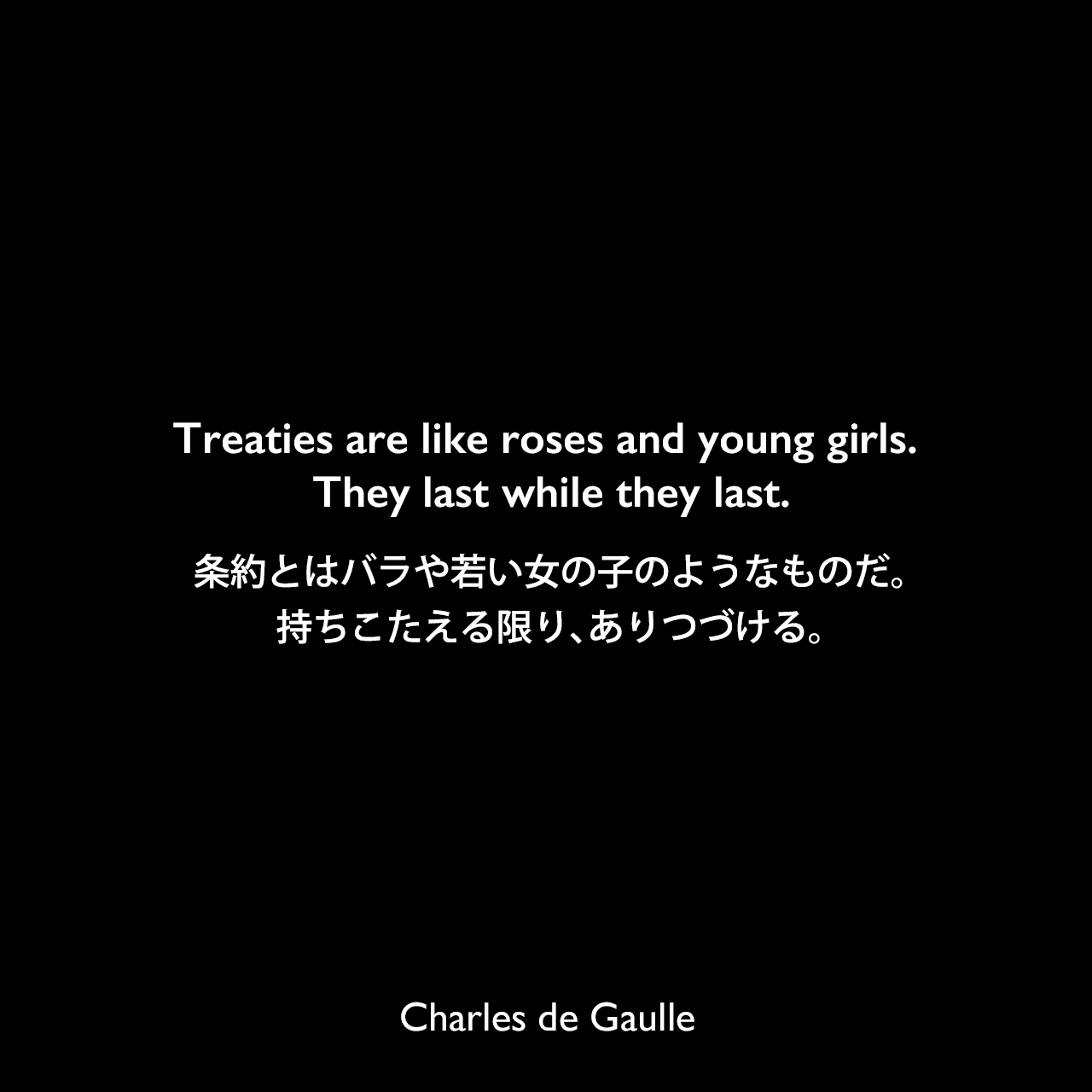 Treaties are like roses and young girls. They last while they last.条約とはバラや若い女の子のようなものだ。持ちこたえる限り、ありつづける。Charles de Gaulle