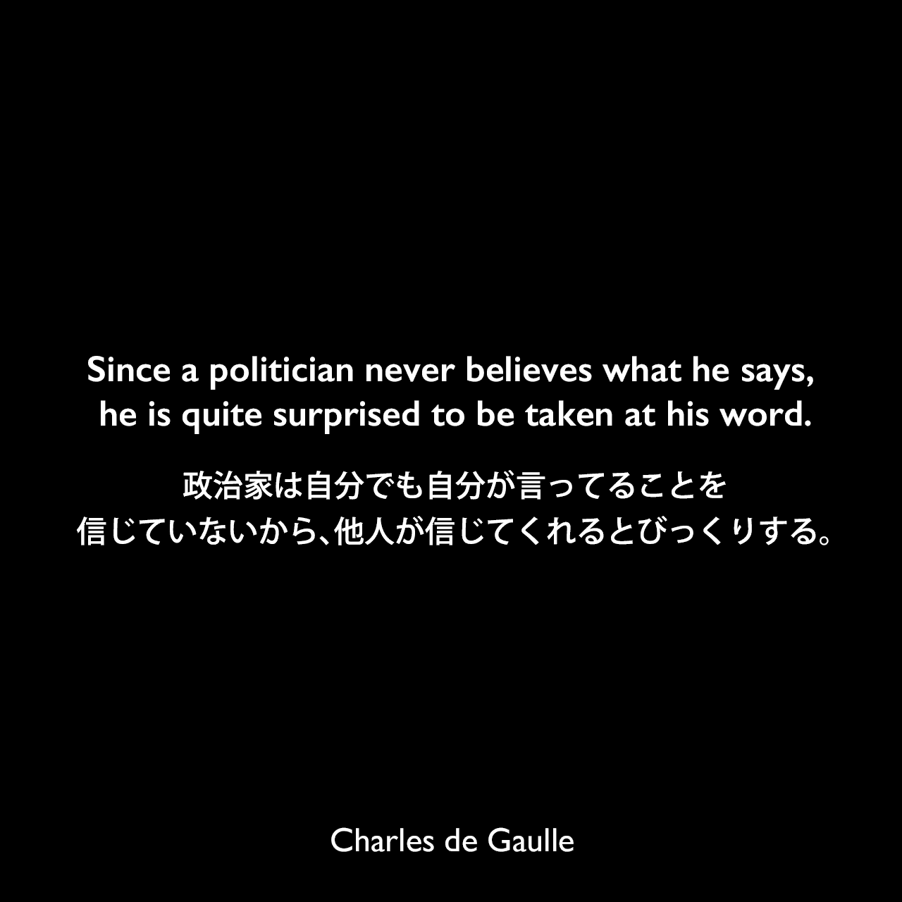 Since a politician never believes what he says, he is quite surprised to be taken at his word.政治家は自分でも自分が言ってることを信じていないから、他人が信じてくれるとびっくりする。Charles de Gaulle