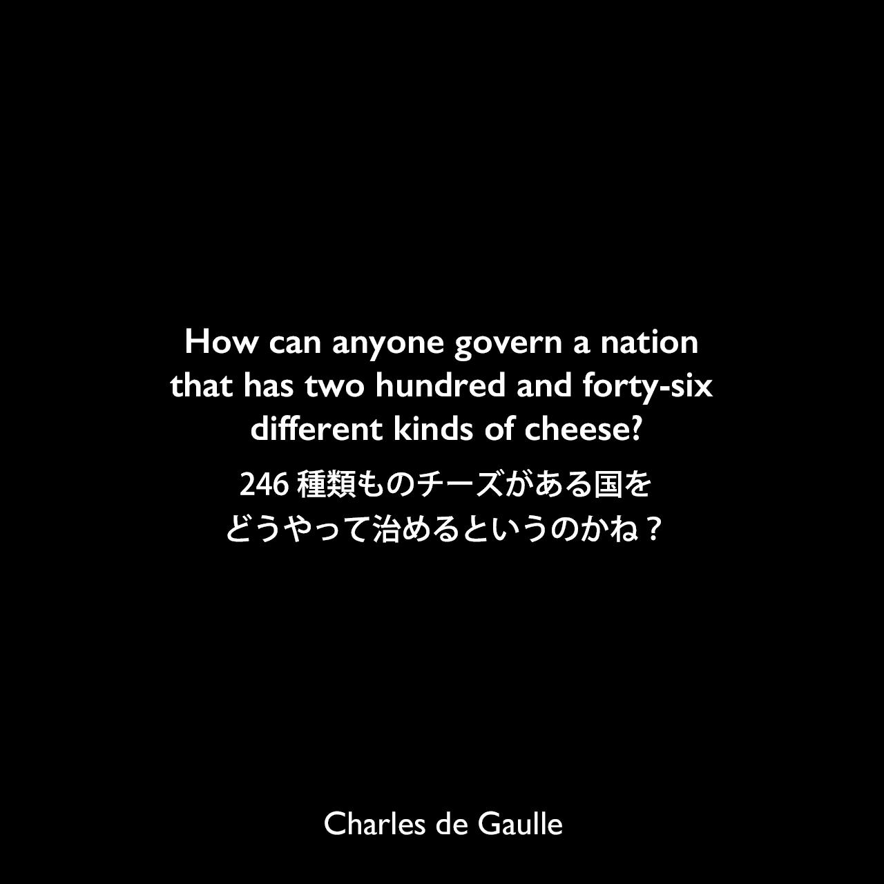 How can anyone govern a nation that has two hundred and forty-six different kinds of cheese?246種類ものチーズがある国をどうやって治めるというのかね？Charles de Gaulle