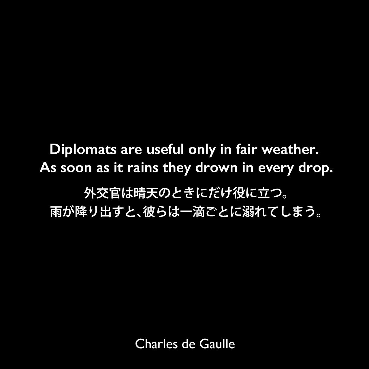 Diplomats are useful only in fair weather. As soon as it rains they drown in every drop.外交官は晴天のときにだけ役に立つ。雨が降り出すと、彼らは一滴ごとに溺れてしまう。Charles de Gaulle