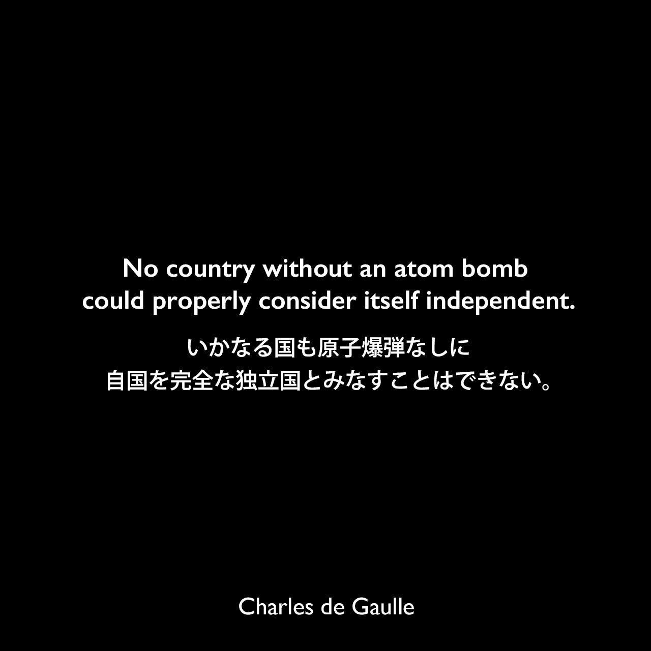 No country without an atom bomb could properly consider itself independent.いかなる国も原子爆弾なしに自国を完全な独立国とみなすことはできない。Charles de Gaulle