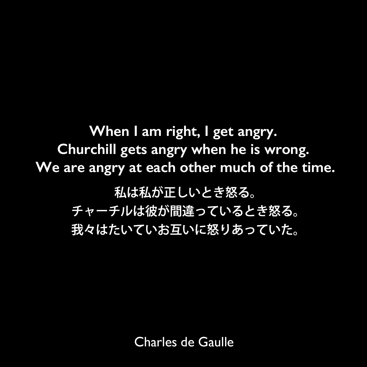 When I am right, I get angry. Churchill gets angry when he is wrong. We are angry at each other much of the time.私は私が正しいとき怒る。チャーチルは彼が間違っているとき怒る。我々はたいていお互いに怒りあっていた。Charles de Gaulle