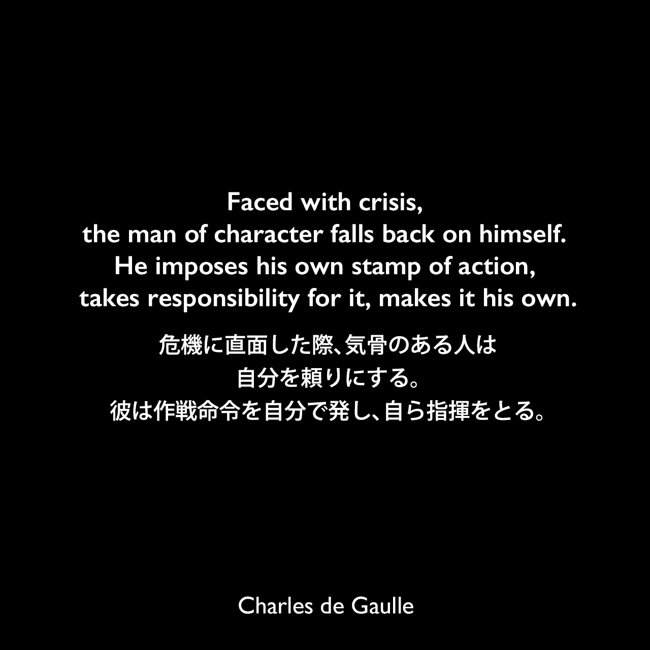 Faced with crisis, the man of character falls back on himself. He imposes his own stamp of action, takes responsibility for it, makes it his own.危機に直面した際、気骨のある人は自分を頼りにする。彼は作戦命令を自分で発し、自ら指揮をとる。Charles de Gaulle