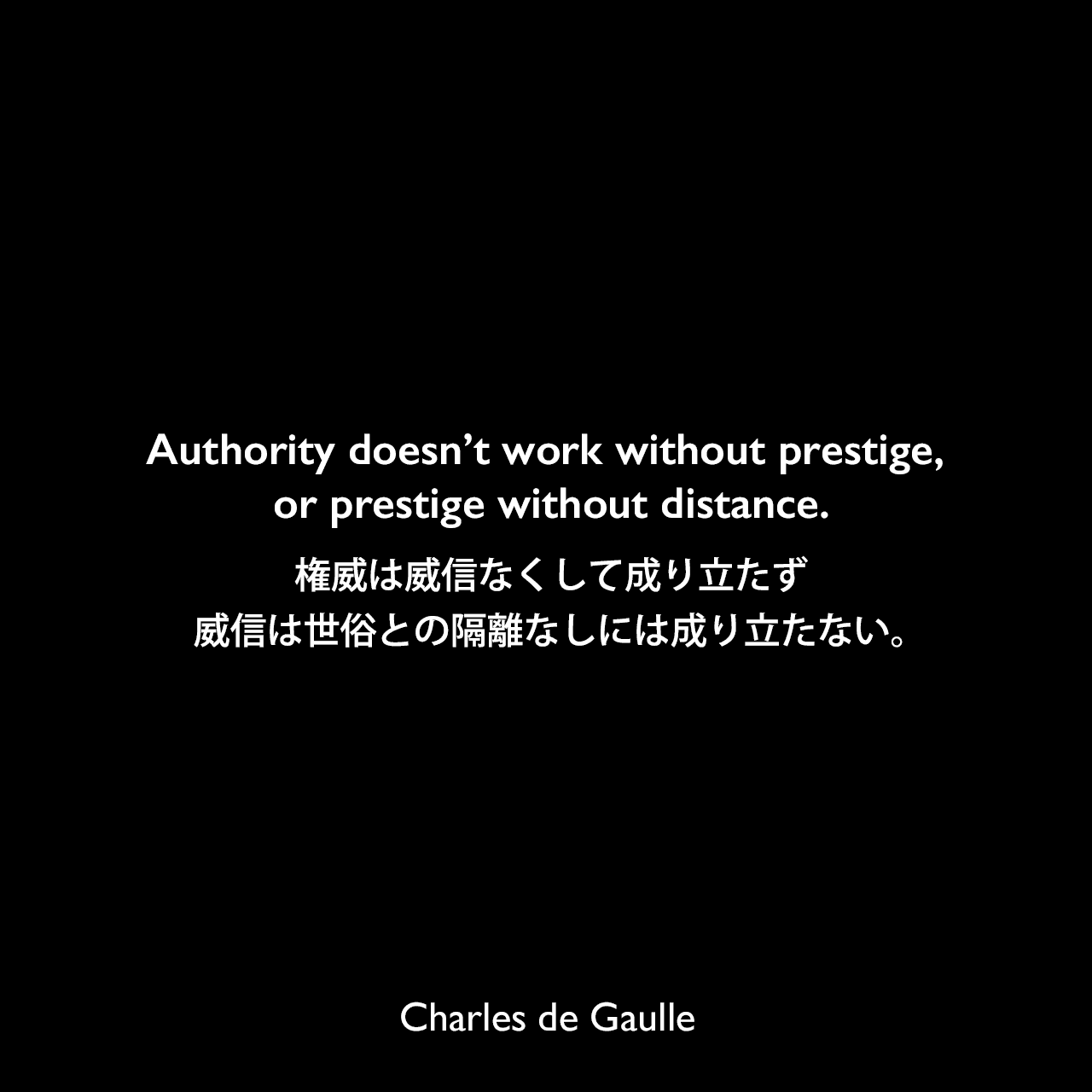 Authority doesn’t work without prestige, or prestige without distance.権威は威信なくして成り立たず、威信は世俗との隔離なしには成り立たない。Charles de Gaulle