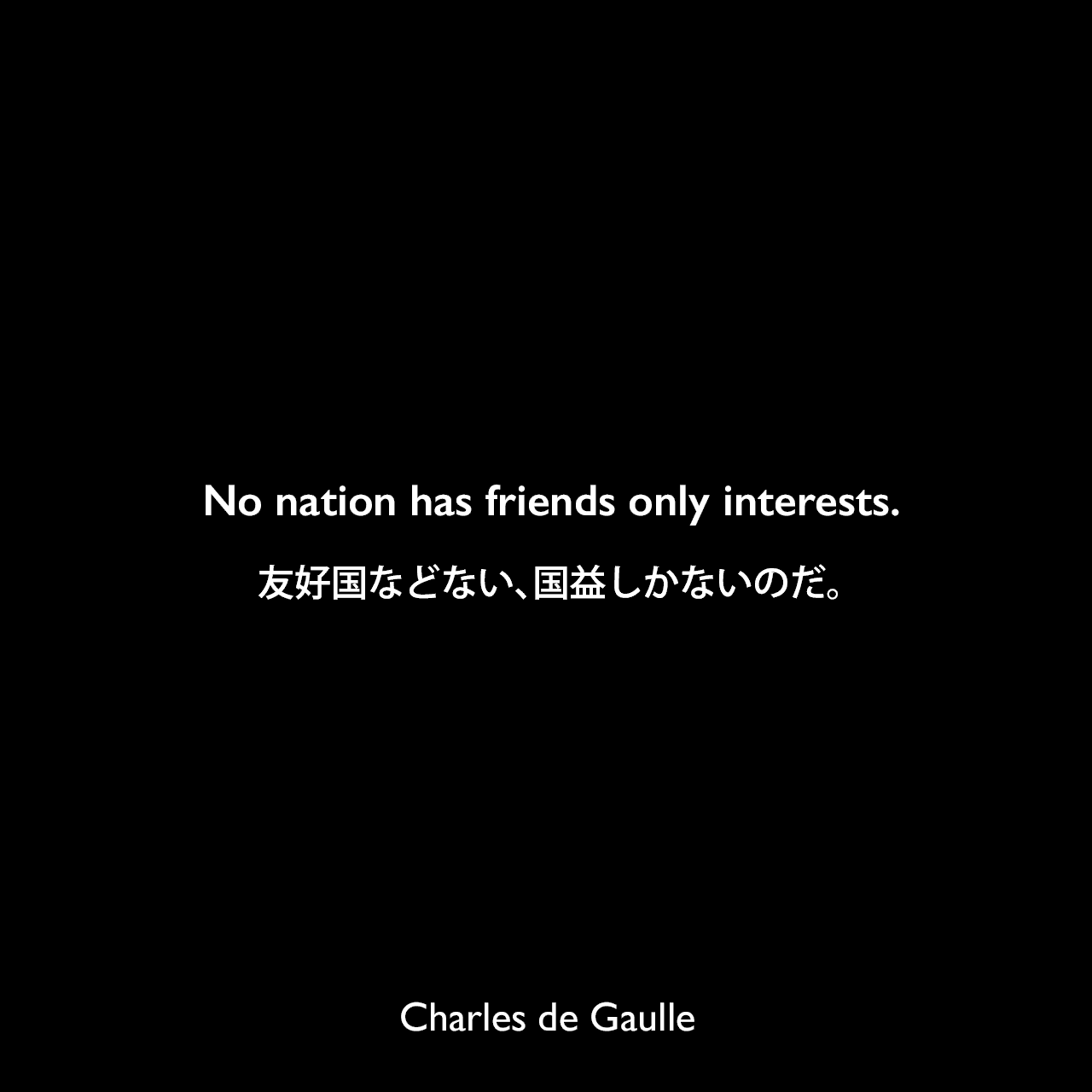 No nation has friends only interests.友好国などない、国益しかないのだ。Charles de Gaulle