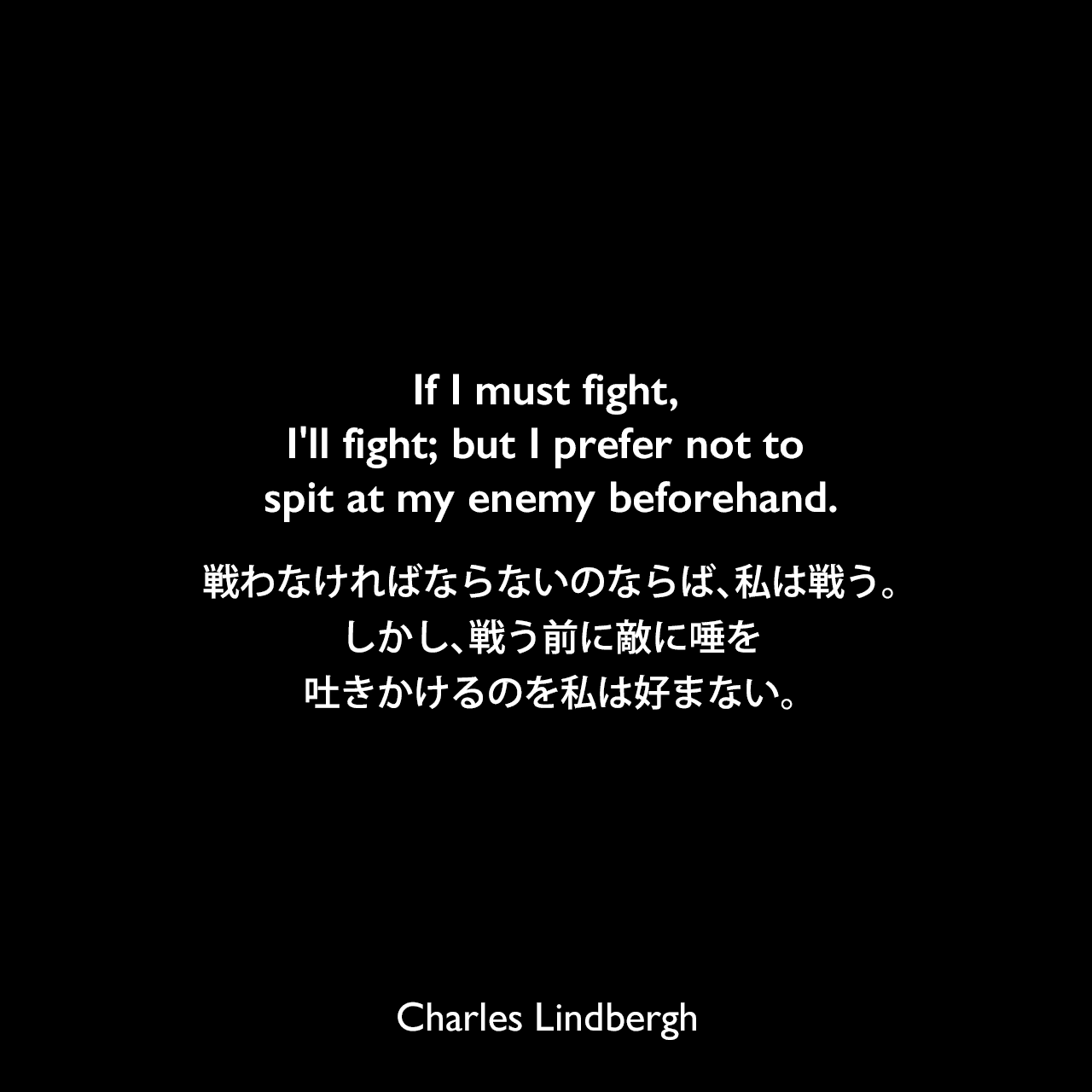 If I must fight, I'll fight; but I prefer not to spit at my enemy beforehand.戦わなければならないのならば、私は戦う。しかし、戦う前に敵に唾を吐きかけるのを私は好まない。Charles Lindbergh