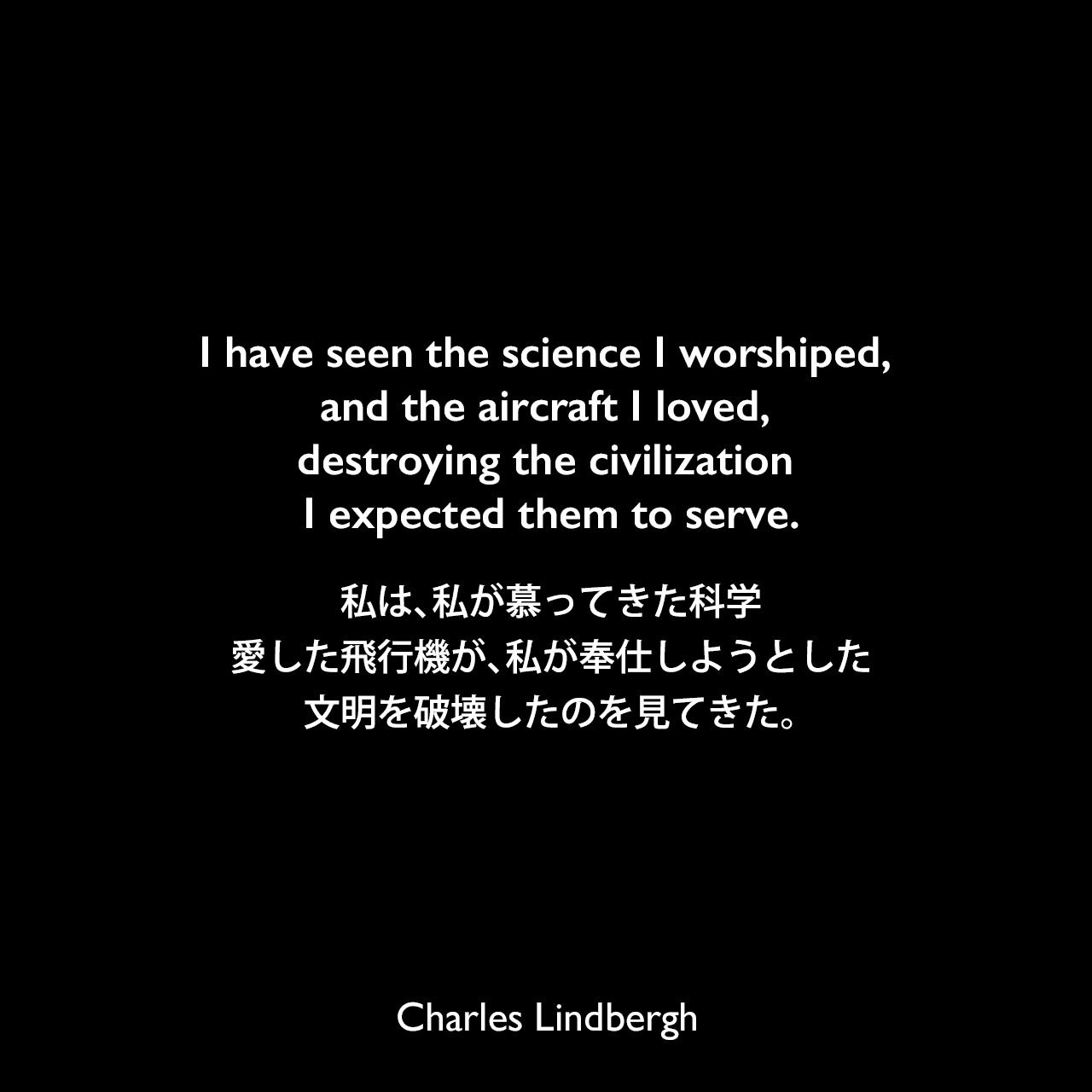 I have seen the science I worshiped, and the aircraft I loved, destroying the civilization I expected them to serve.私は、私が慕ってきた科学、愛した飛行機が、私が奉仕しようとした文明を破壊したのを見てきた。Charles Lindbergh