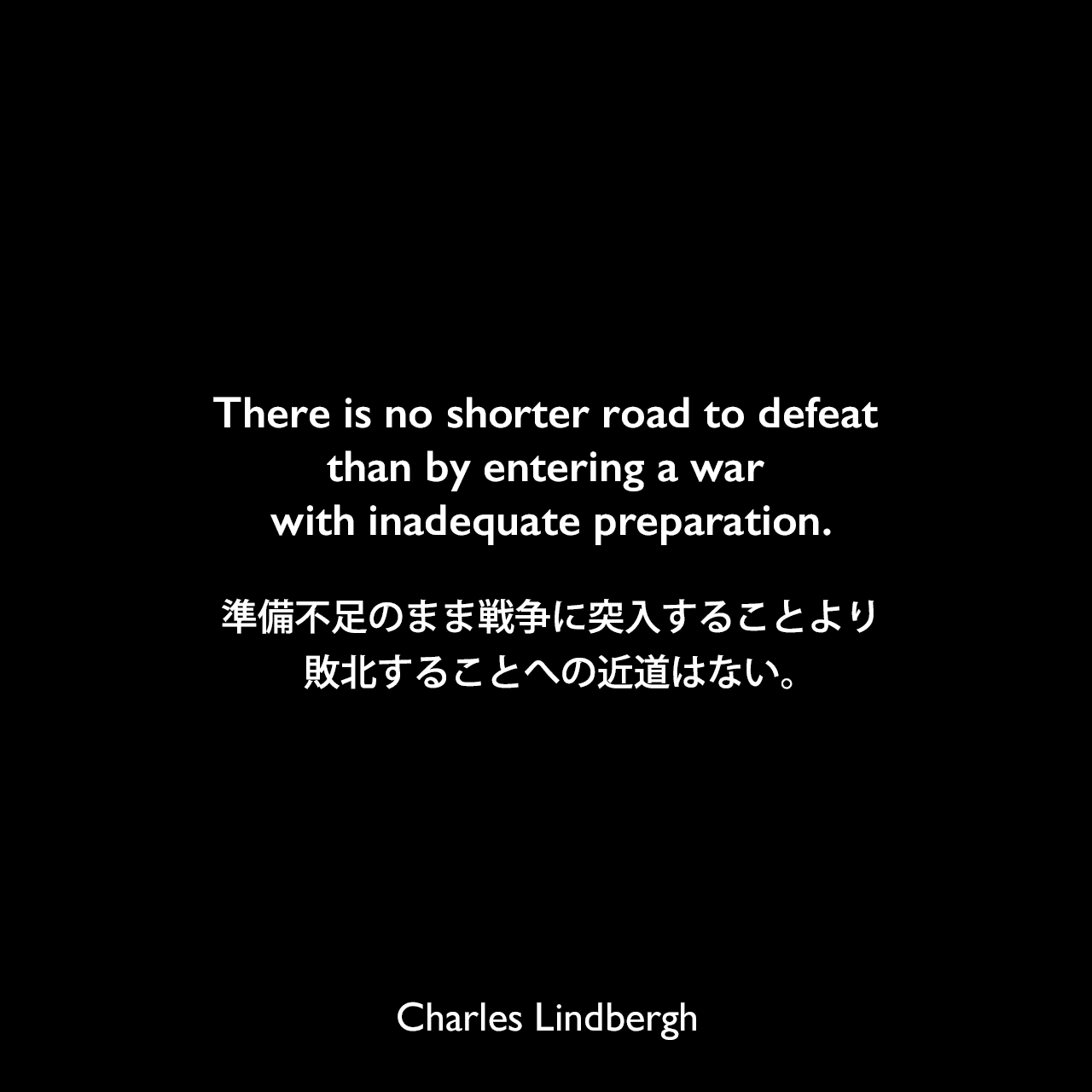 There is no shorter road to defeat than by entering a war with inadequate preparation.準備不足のまま戦争に突入することより敗北することへの近道はない。Charles Lindbergh