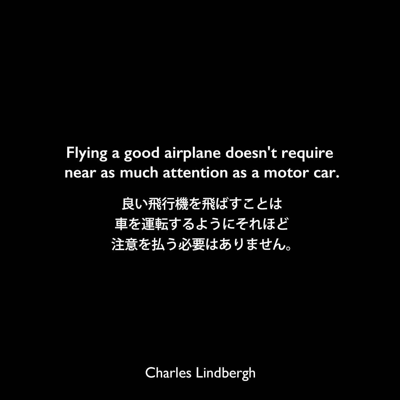 Flying a good airplane doesn't require near as much attention as a motor car.良い飛行機を飛ばすことは、車を運転するようにそれほど注意を払う必要はありません。Charles Lindbergh