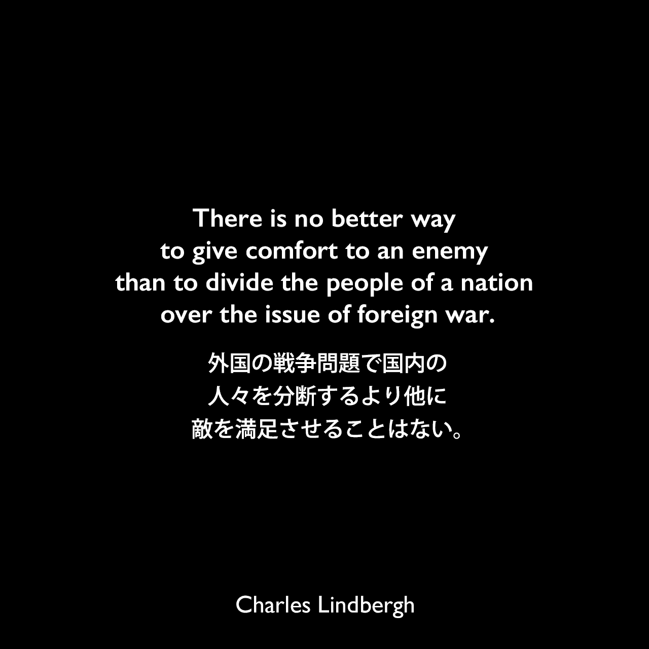 There is no better way to give comfort to an enemy than to divide the people of a nation over the issue of foreign war.外国の戦争問題で国内の人々を分断するより他に、敵を満足させることはない。Charles Lindbergh