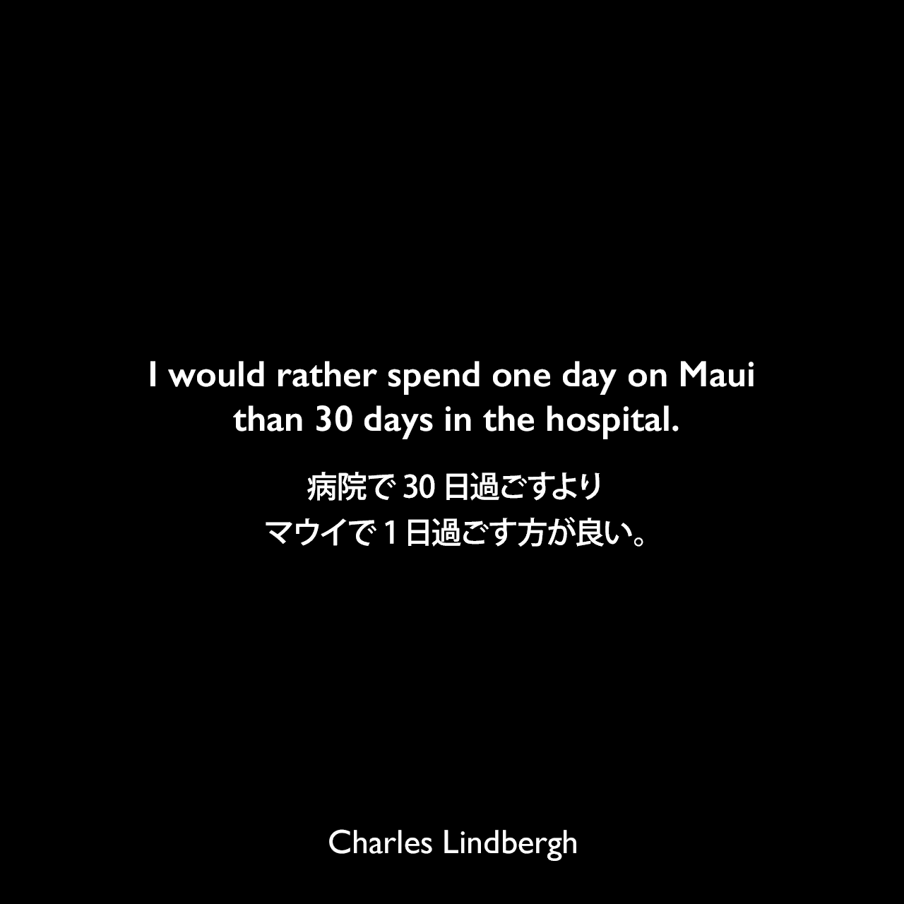 I would rather spend one day on Maui than 30 days in the hospital.病院で30日過ごすよりマウイで1日過ごす方が良い。Charles Lindbergh