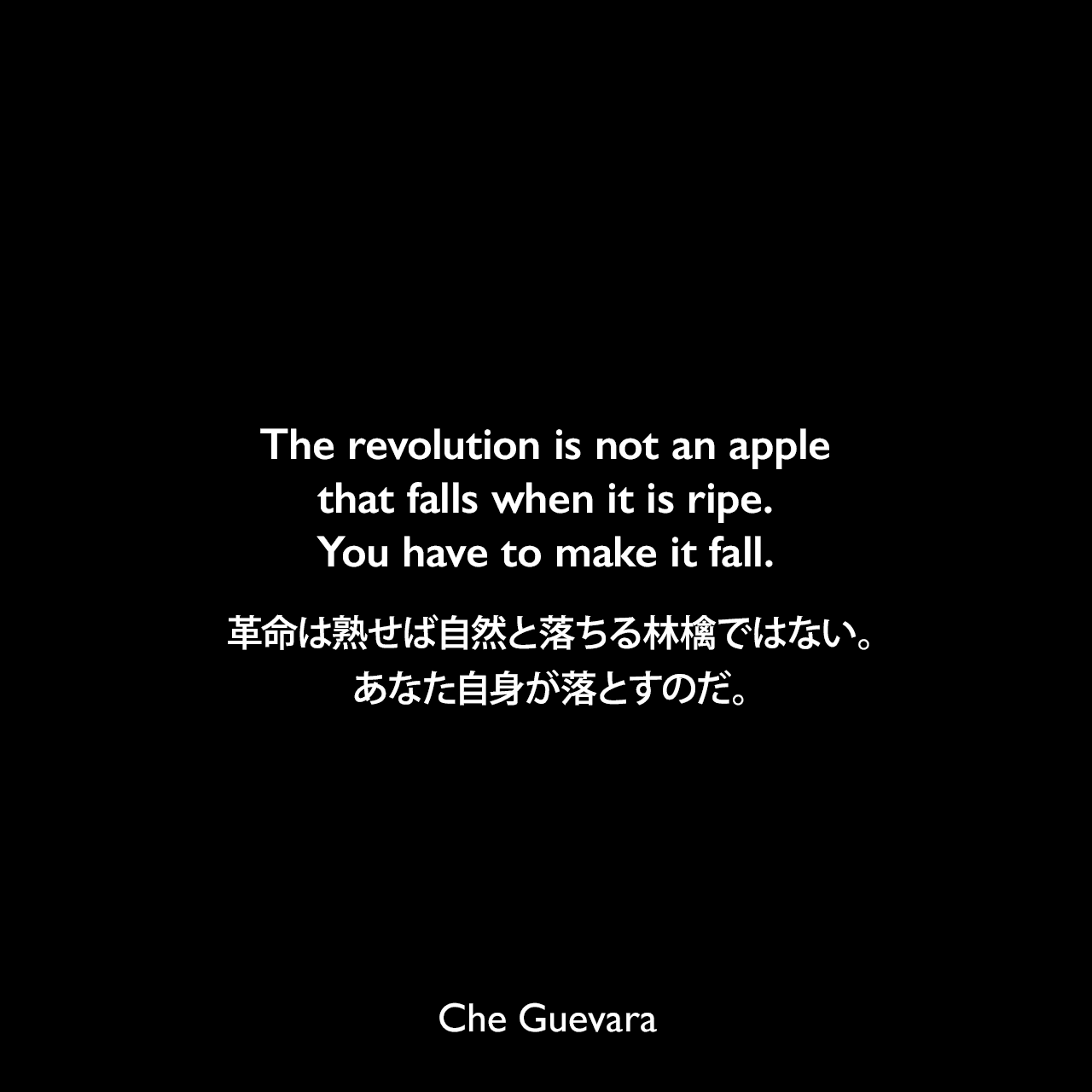 The revolution is not an apple that falls when it is ripe. You have to make it fall.革命は熟せば自然と落ちる林檎ではない。あなた自身が落とすのだ。- チェ・ゲバラによる本「Che Guevara Speaks: Selected Speeches and Writings」よりChe Guevara