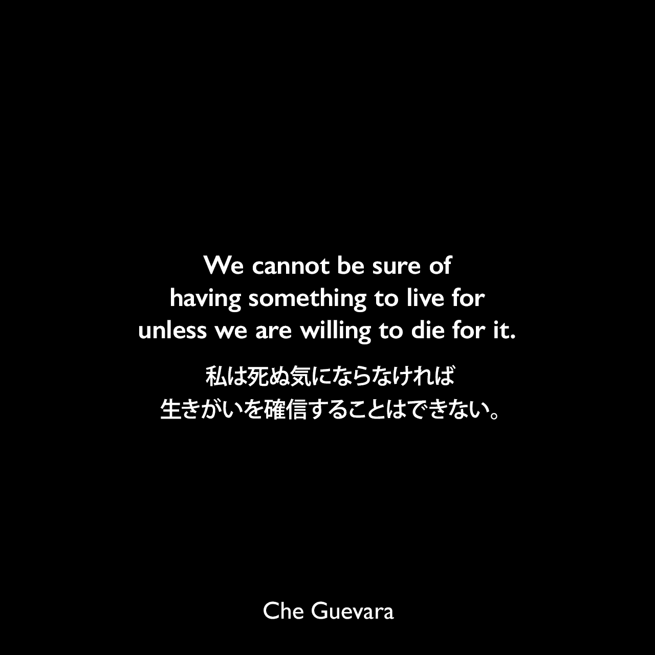 We cannot be sure of having something to live for unless we are willing to die for it.死ぬ気にならなければ、生きがいを確信することはできない。- アーラン・ズロによる本「Wise Guys: Brilliant Thoughts and Big Talk from Real Men」よりChe Guevara