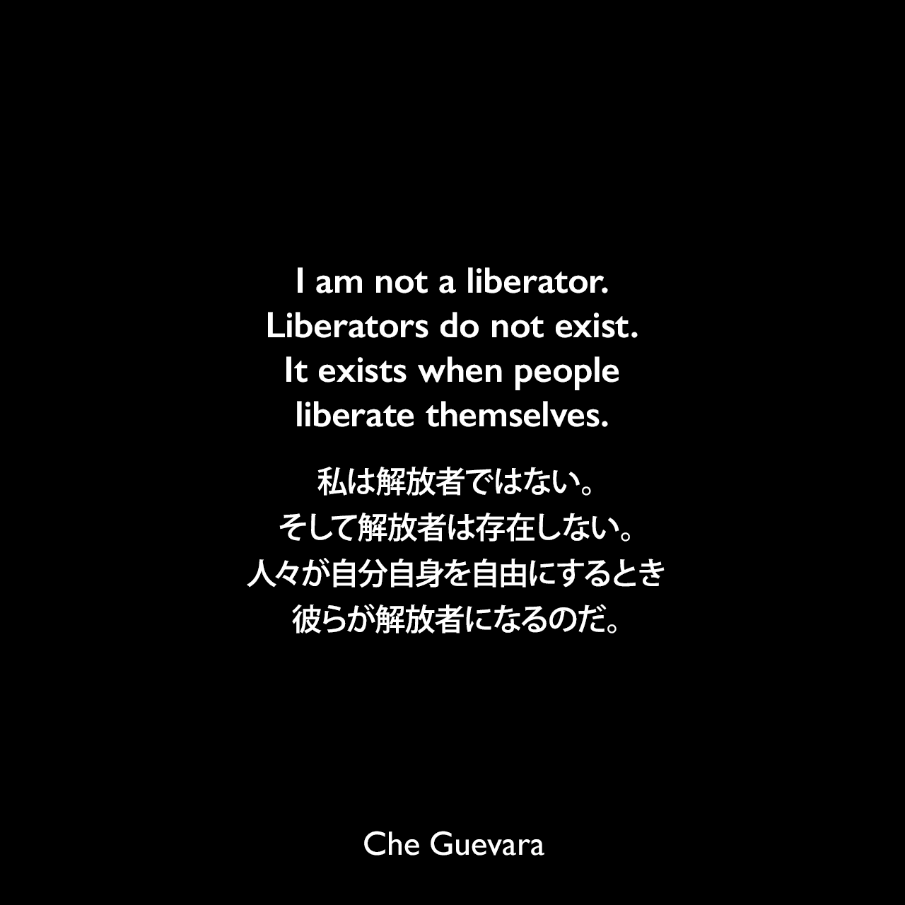 I am not a liberator. Liberators do not exist. It exists when people liberate themselves.私は解放者ではない。そして解放者は存在しない。人々が自分自身を自由にするとき彼らが解放者になるのだ。- 1958年メキシコでのゲバラの声明よりChe Guevara
