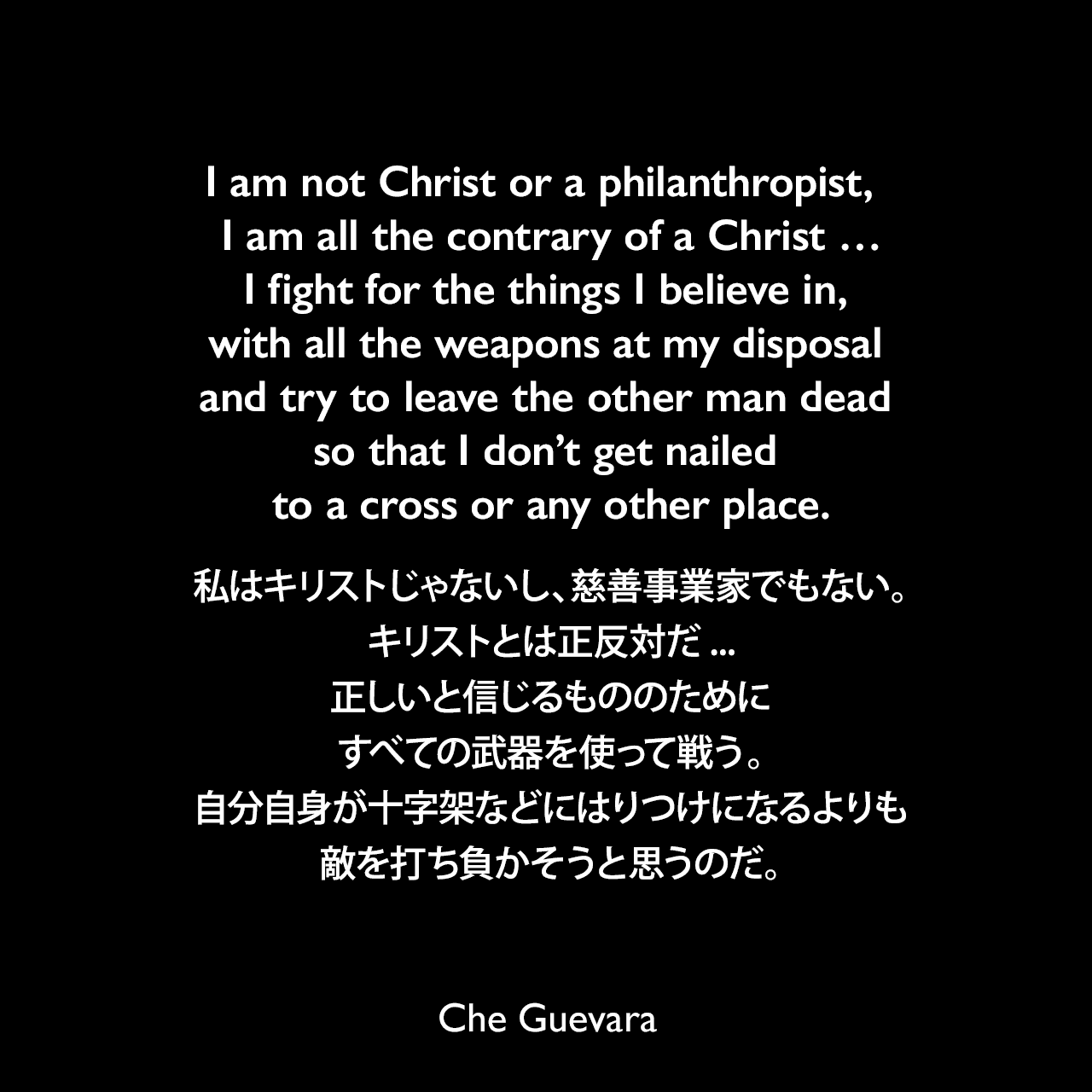 I am not Christ or a philanthropist,  I am all the contrary of a Christ …I fight for the things I believe in, with all the weapons at my disposal and try to leave the other man dead so that I don’t get nailed to a cross or any other place.私はキリストじゃないし、慈善事業家でもない。キリストとは正反対だ...正しいと信じるもののために、すべての武器を使って戦う。自分自身が十字架などにはりつけになるよりも、敵を打ち負かそうと思うのだ。Che Guevara