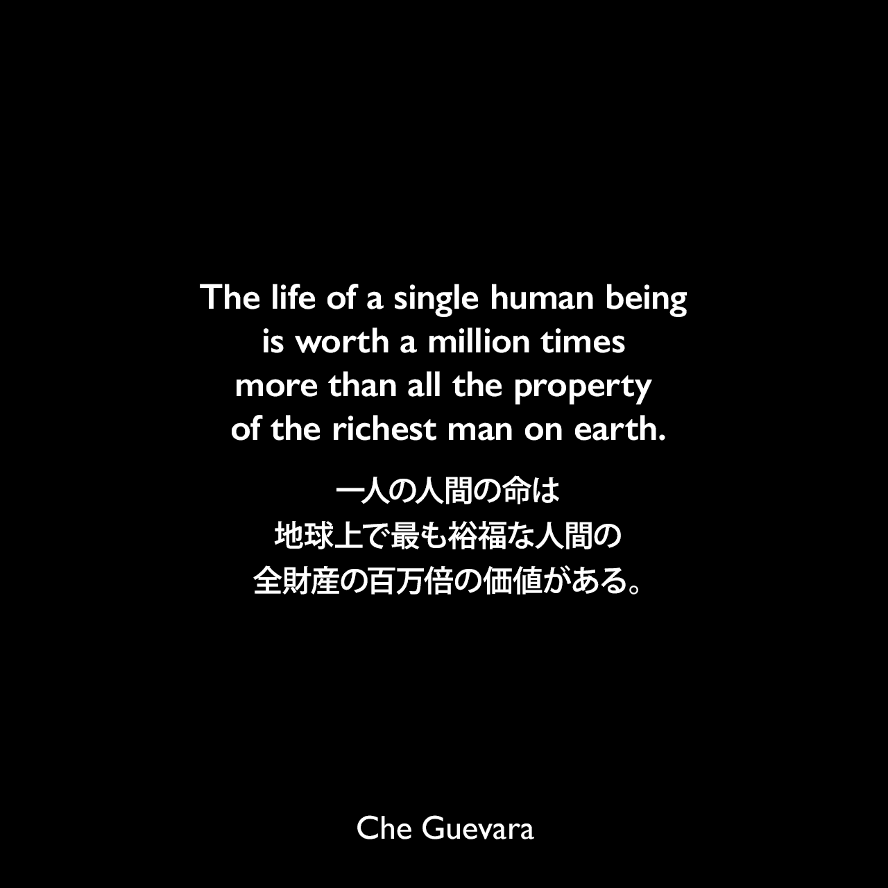 The life of a single human being is worth a million times more than all the property of the richest man on earth.一人の人間の命は、地球上で最も裕福な人間の全財産の百万倍の価値がある。- 1960年8月16日キューバの民兵に送られたゲバラのスピーチ「On Revolutionary Medicine」よりChe Guevara