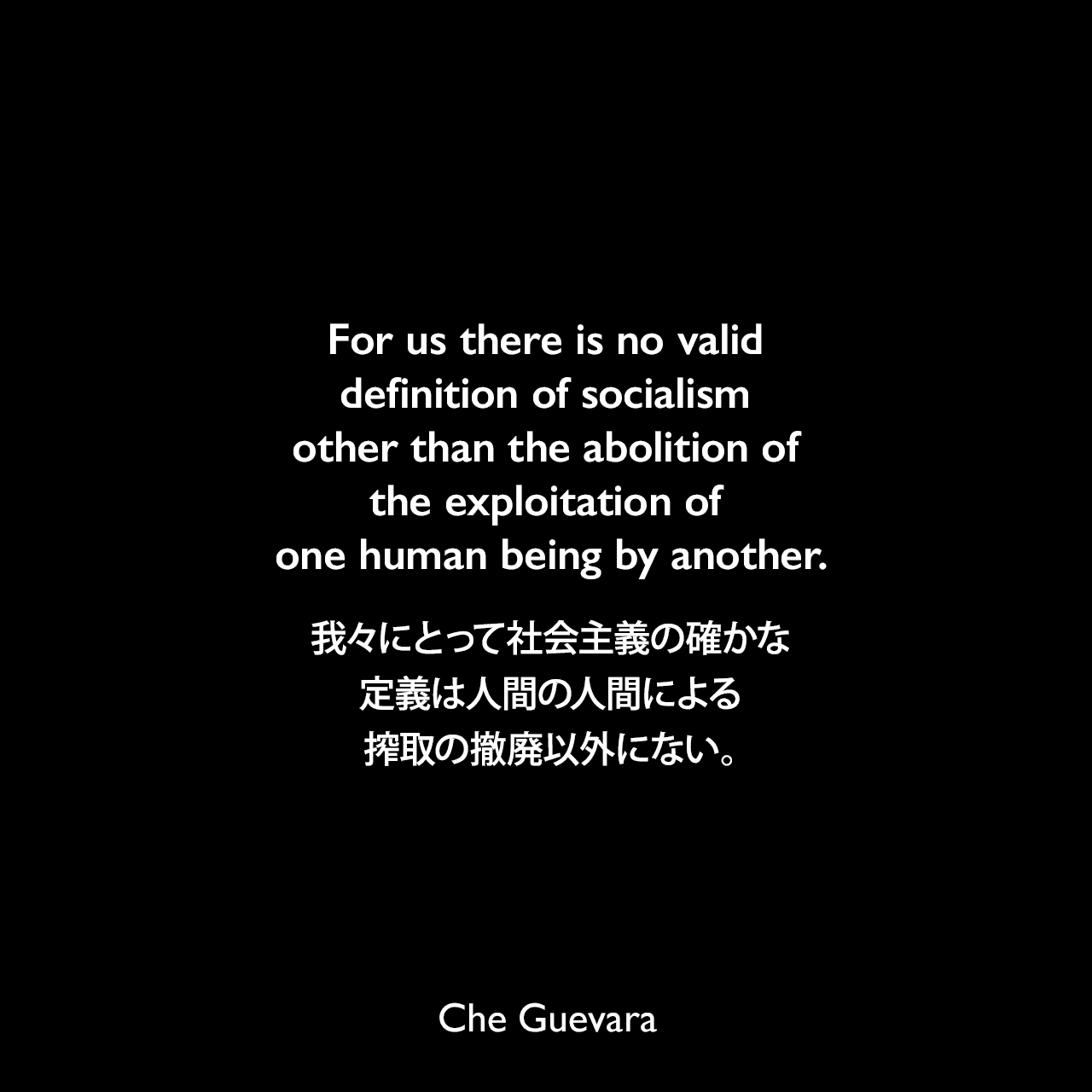 For us there is no valid definition of socialism other than the abolition of the exploitation of one human being by another.我々にとって社会主義の確かな定義は人間の人間による搾取の撤廃以外にない。Che Guevara