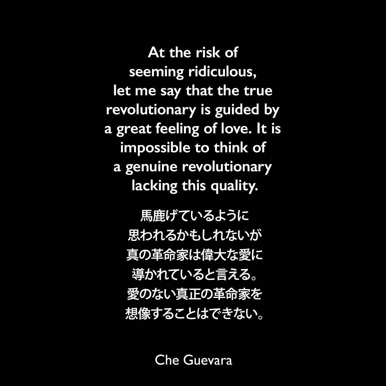 At the risk of seeming ridiculous, let me say that the true revolutionary is guided by a great feeling of love. It is impossible to think of a genuine revolutionary lacking this quality.馬鹿げているように思われるかもしれないが、真の革命家は偉大な愛に導かれていると言える。愛のない真正の革命家を想像することはできない。Che Guevara