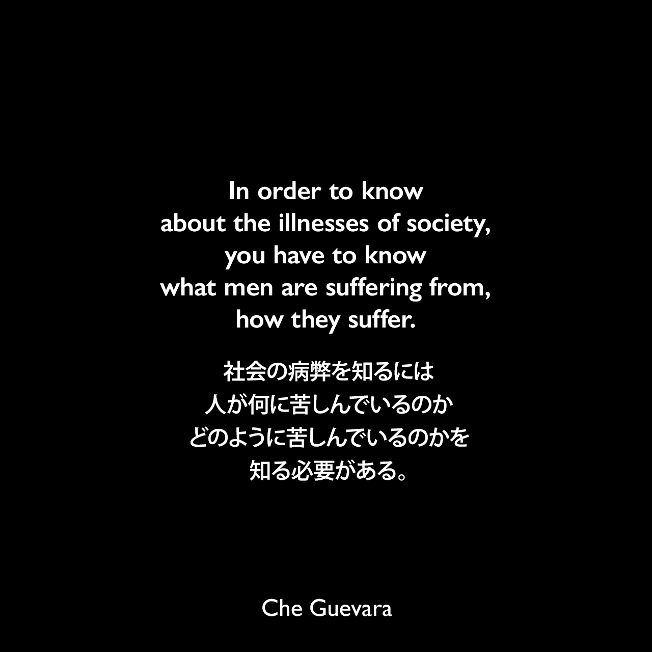 In order to know about the illnesses of society, you have to know what men are suffering from, how they suffer.社会の病弊を知るには、人が何に苦しんでいるのか、どのように苦しんでいるのかを知る必要がある。- マータ・ロジャスによる本「Testimonies About Che」よりChe Guevara