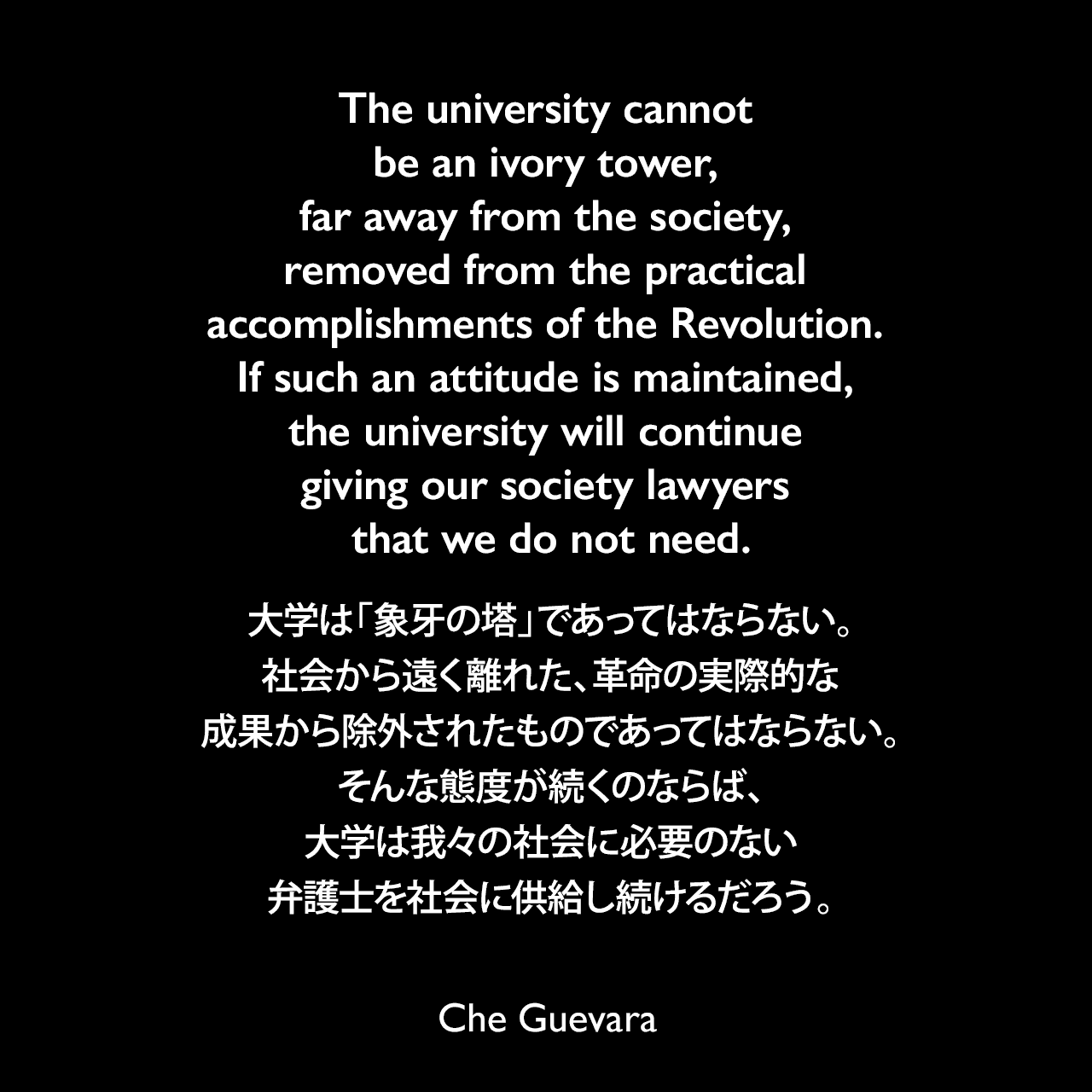 The university cannot be an ivory tower, far away from the society, removed from the practical accomplishments of the Revolution. If such an attitude is maintained, the university will continue giving our society lawyers that we do not need.大学は「象牙の塔」であってはならない。社会から遠く離れた、革命の実際的な成果から除外されたものであってはならない。そんな態度が続くのならば、大学は我々の社会に必要のない弁護士を社会に供給し続けるだろう。- 1959年10月17日 チェ・ゲバラの大学生へのスピーチよりChe Guevara