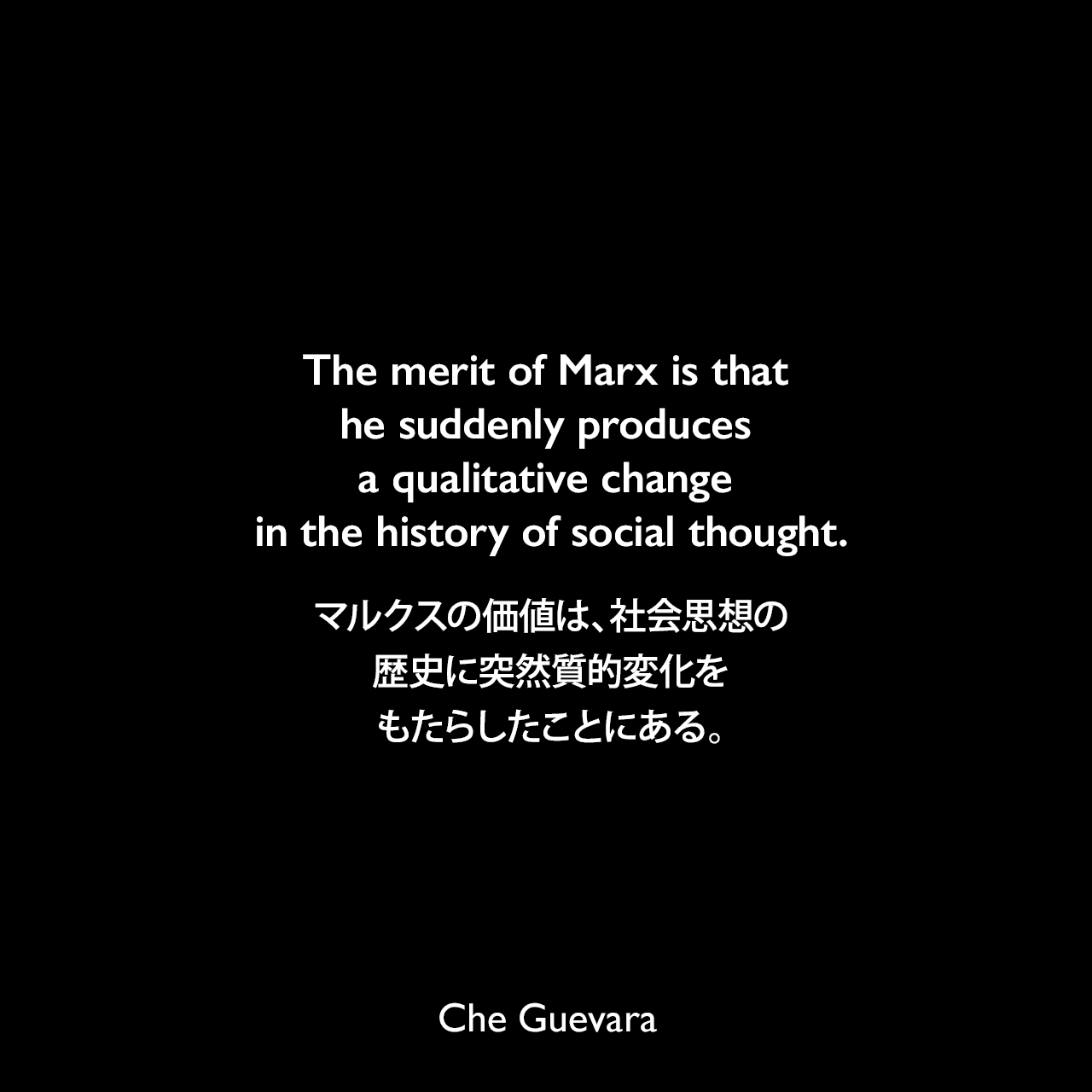 The merit of Marx is that he suddenly produces a qualitative change in the history of social thought.マルクスの価値は、社会思想の歴史に突然質的変化をもたらしたことにある。- 1960年10月8日 キューバ革命のイデオロギー研究に関する覚書よりChe Guevara